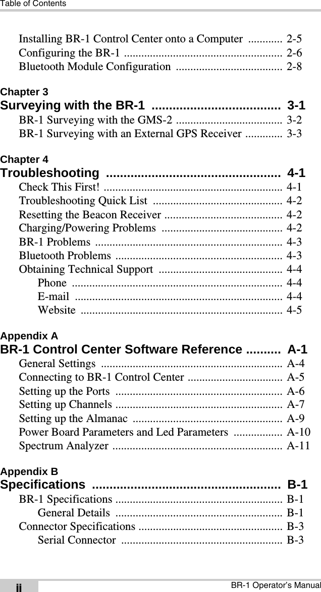Table of ContentsBR-1 Operator’s ManualiiInstalling BR-1 Control Center onto a Computer  ............ 2-5Configuring the BR-1 ....................................................... 2-6Bluetooth Module Configuration ..................................... 2-8Chapter 3Surveying with the BR-1  .....................................  3-1BR-1 Surveying with the GMS-2 ..................................... 3-2BR-1 Surveying with an External GPS Receiver ............. 3-3Chapter 4Troubleshooting ..................................................  4-1Check This First! .............................................................. 4-1Troubleshooting Quick List  ............................................. 4-2Resetting the Beacon Receiver ......................................... 4-2Charging/Powering Problems  .......................................... 4-2BR-1 Problems  ................................................................. 4-3Bluetooth Problems .......................................................... 4-3Obtaining Technical Support  ........................................... 4-4Phone ......................................................................... 4-4E-mail ........................................................................ 4-4Website ...................................................................... 4-5Appendix ABR-1 Control Center Software Reference ..........  A-1General Settings  ............................................................... A-4Connecting to BR-1 Control Center ................................. A-5Setting up the Ports  .......................................................... A-6Setting up Channels .......................................................... A-7Setting up the Almanac  .................................................... A-9Power Board Parameters and Led Parameters  ................. A-10Spectrum Analyzer ........................................................... A-11Appendix BSpecifications ......................................................  B-1BR-1 Specifications .......................................................... B-1General Details  .......................................................... B-1Connector Specifications .................................................. B-3Serial Connector  ........................................................ B-3
