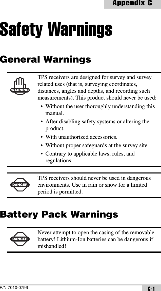 P/N 7010-0796Appendix CC-1Safety WarningsGeneral Warnings Battery Pack Warnings  WARNINGTPS receivers are designed for survey and survey related uses (that is, surveying coordinates, distances, angles and depths, and recording such measurements). This product should never be used:• Without the user thoroughly understanding this manual.• After disabling safety systems or altering the product.• With unauthorized accessories.• Without proper safeguards at the survey site.• Contrary to applicable laws, rules, and regulations.DANGERTPS receivers should never be used in dangerous environments. Use in rain or snow for a limited period is permitted.DANGERNever attempt to open the casing of the removable battery! Lithium-Ion batteries can be dangerous if mishandled!