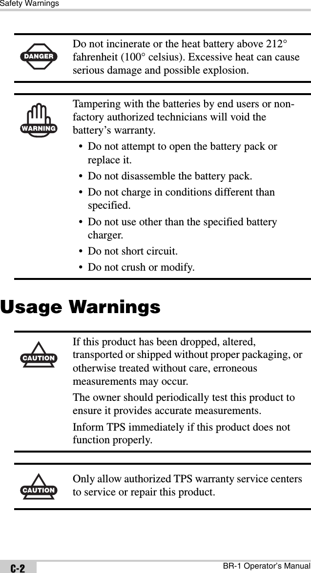 Safety WarningsBR-1 Operator’s ManualC-2Usage Warnings DANGERDo not incinerate or the heat battery above 212° fahrenheit (100° celsius). Excessive heat can cause serious damage and possible explosion.WARNINGTampering with the batteries by end users or non-factory authorized technicians will void the battery’s warranty.• Do not attempt to open the battery pack or replace it.• Do not disassemble the battery pack.• Do not charge in conditions different than specified.• Do not use other than the specified battery charger.• Do not short circuit.• Do not crush or modify.CAUTIONIf this product has been dropped, altered, transported or shipped without proper packaging, or otherwise treated without care, erroneous measurements may occur.The owner should periodically test this product to ensure it provides accurate measurements.Inform TPS immediately if this product does not function properly.CAUTIONOnly allow authorized TPS warranty service centers to service or repair this product.