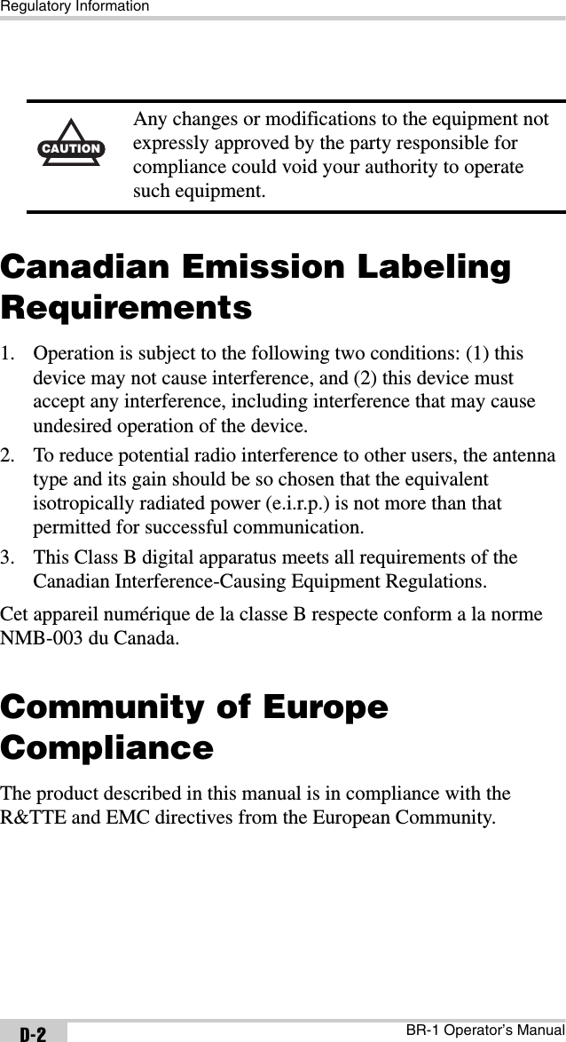 Regulatory InformationBR-1 Operator’s ManualD-2Canadian Emission Labeling Requirements1. Operation is subject to the following two conditions: (1) this device may not cause interference, and (2) this device must accept any interference, including interference that may cause undesired operation of the device.2. To reduce potential radio interference to other users, the antenna type and its gain should be so chosen that the equivalent isotropically radiated power (e.i.r.p.) is not more than that permitted for successful communication.3. This Class B digital apparatus meets all requirements of the Canadian Interference-Causing Equipment Regulations.Cet appareil numérique de la classe B respecte conform a la norme NMB-003 du Canada.Community of Europe ComplianceThe product described in this manual is in compliance with the R&amp;TTE and EMC directives from the European Community.CAUTIONAny changes or modifications to the equipment not expressly approved by the party responsible for compliance could void your authority to operate such equipment.