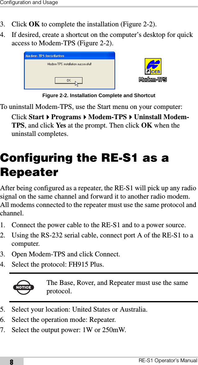 Configuration and UsageRE-S1 Operator’s Manual83. Click OK to complete the installation (Figure 2-2).4. If desired, create a shortcut on the computer’s desktop for quick access to Modem-TPS (Figure 2-2). Figure 2-2. Installation Complete and ShortcutTo uninstall Modem-TPS, use the Start menu on your computer: Click StartProgramsModem-TPSUninstall Modem-TPS, and click Yes  at the prompt. Then click OK when the uninstall completes.Configuring the RE-S1 as a RepeaterAfter being configured as a repeater, the RE-S1 will pick up any radio signal on the same channel and forward it to another radio modem. All modems connected to the repeater must use the same protocol and channel.1. Connect the power cable to the RE-S1 and to a power source.2. Using the RS-232 serial cable, connect port A of the RE-S1 to a computer. 3. Open Modem-TPS and click Connect.4. Select the protocol: FH915 Plus.5. Select your location: United States or Australia.6. Select the operation mode: Repeater.7. Select the output power: 1W or 250mW.NOTICE The Base, Rover, and Repeater must use the same protocol.