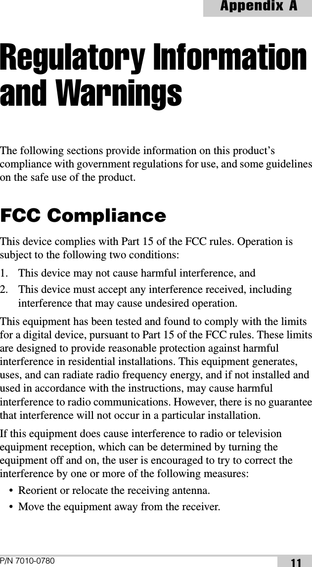 P/N 7010-0780Appendix A11Regulatory Information and WarningsThe following sections provide information on this product’s compliance with government regulations for use, and some guidelines on the safe use of the product.FCC ComplianceThis device complies with Part 15 of the FCC rules. Operation is subject to the following two conditions:1. This device may not cause harmful interference, and2. This device must accept any interference received, including interference that may cause undesired operation.This equipment has been tested and found to comply with the limits for a digital device, pursuant to Part 15 of the FCC rules. These limits are designed to provide reasonable protection against harmful interference in residential installations. This equipment generates, uses, and can radiate radio frequency energy, and if not installed and used in accordance with the instructions, may cause harmful interference to radio communications. However, there is no guarantee that interference will not occur in a particular installation.If this equipment does cause interference to radio or television equipment reception, which can be determined by turning the equipment off and on, the user is encouraged to try to correct the interference by one or more of the following measures:• Reorient or relocate the receiving antenna.• Move the equipment away from the receiver.