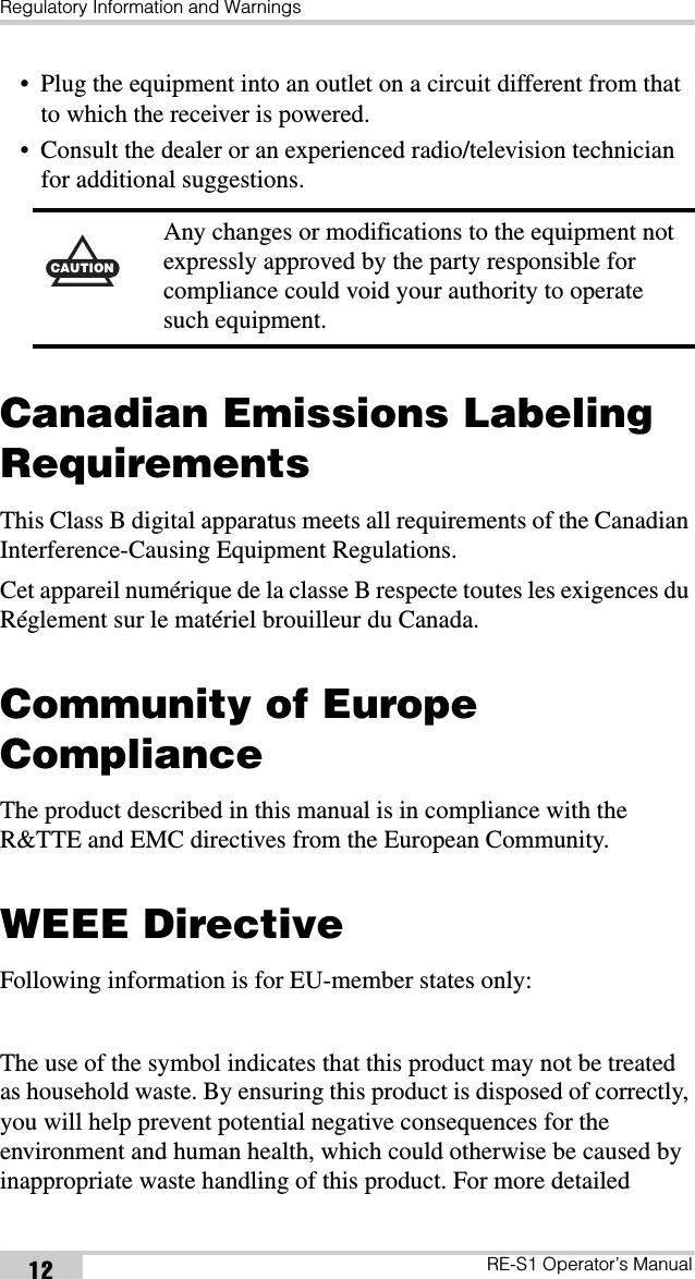 Regulatory Information and WarningsRE-S1 Operator’s Manual12• Plug the equipment into an outlet on a circuit different from that to which the receiver is powered.• Consult the dealer or an experienced radio/television technician for additional suggestions. Canadian Emissions Labeling RequirementsThis Class B digital apparatus meets all requirements of the Canadian Interference-Causing Equipment Regulations.Cet appareil numérique de la classe B respecte toutes les exigences du Réglement sur le matériel brouilleur du Canada.Community of Europe ComplianceThe product described in this manual is in compliance with the R&amp;TTE and EMC directives from the European Community.WEEE DirectiveFollowing information is for EU-member states only:The use of the symbol indicates that this product may not be treated as household waste. By ensuring this product is disposed of correctly, you will help prevent potential negative consequences for the environment and human health, which could otherwise be caused by inappropriate waste handling of this product. For more detailed CAUTIONAny changes or modifications to the equipment not expressly approved by the party responsible for compliance could void your authority to operate such equipment.