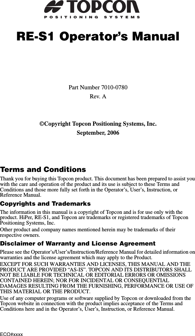 ECO#xxxxPOSITIONING SYSTEMSRE-S1 Operator’s ManualPart Number 7010-0780Rev. A©Copyright Topcon Positioning Systems, Inc.September, 2006Terms and ConditionsThank you for buying this Topcon product. This document has been prepared to assist you with the care and operation of the product and its use is subject to these Terms and Conditions and those more fully set forth in the Operator’s, User’s, Instruction, or Reference Manual.Copyrights and TrademarksThe information in this manual is a copyright of Topcon and is for use only with the product. HiPer, RE-S1, and Topcon are trademarks or registered trademarks of Topcon Positioning Systems, Inc.Other product and company names mentioned herein may be trademarks of their respective owners.Disclaimer of Warranty and License AgreementPlease see the Operator’s/User’s/Instruction/Reference Manual for detailed information on warranties and the license agreement which may apply to the Product.EXCEPT FOR SUCH WARRANTIES AND LICENSES, THIS MANUAL AND THE PRODUCT ARE PROVIDED “AS-IS”. TOPCON AND ITS DISTRIBUTORS SHALL NOT BE LIABLE FOR TECHNICAL OR EDITORIAL ERRORS OR OMISSIONS CONTAINED HEREIN; NOR FOR INCIDENTAL OR CONSEQUENTIAL DAMAGES RESULTING FROM THE FURNISHING, PERFORMANCE OR USE OF THIS MATERIAL OR THE PRODUCT.Use of any computer programs or software supplied by Topcon or downloaded from the Topcon website in connection with the product implies acceptance of the Terms and Conditions here and in the Operator’s, User’s, Instruction, or Reference Manual.