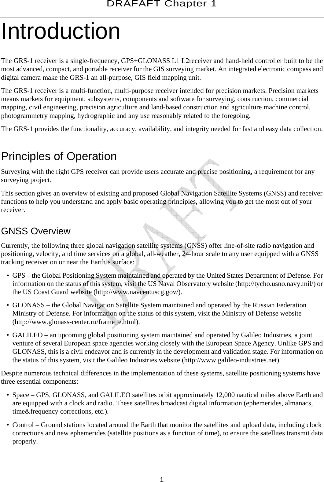 DRAFAFT Chapter 1       1 Introduction The GRS-1 receiver is a single-frequency, GPS+GLONASS L1 L2receiver and hand-held controller built to be the most advanced, compact, and portable receiver for the GIS surveying market. An integrated electronic compass and digital camera make the GRS-1 an all-purpose, GIS field mapping unit. The GRS-1 receiver is a multi-function, multi-purpose receiver intended for precision markets. Precision markets means markets for equipment, subsystems, components and software for surveying, construction, commercial mapping, civil engineering, precision agriculture and land-based construction and agriculture machine control, photogrammetry mapping, hydrographic and any use reasonably related to the foregoing. The GRS-1 provides the functionality, accuracy, availability, and integrity needed for fast and easy data collection.  Principles of Operation Surveying with the right GPS receiver can provide users accurate and precise positioning, a requirement for any surveying project. This section gives an overview of existing and proposed Global Navigation Satellite Systems (GNSS) and receiver functions to help you understand and apply basic operating principles, allowing you to get the most out of your receiver. GNSS Overview Currently, the following three global navigation satellite systems (GNSS) offer line-of-site radio navigation and positioning, velocity, and time services on a global, all-weather, 24-hour scale to any user equipped with a GNSS tracking receiver on or near the Earth’s surface: • GPS – the Global Positioning System maintained and operated by the United States Department of Defense. For information on the status of this system, visit the US Naval Observatory website (http://tycho.usno.navy.mil/) or the US Coast Guard website (http://www.navcen.uscg.gov/). • GLONASS – the Global Navigation Satellite System maintained and operated by the Russian Federation Ministry of Defense. For information on the status of this system, visit the Ministry of Defense website (http://www.glonass-center.ru/frame_e.html). • GALILEO – an upcoming global positioning system maintained and operated by Galileo Industries, a joint venture of several European space agencies working closely with the European Space Agency. Unlike GPS and GLONASS, this is a civil endeavor and is currently in the development and validation stage. For information on the status of this system, visit the Galileo Industries website (http://www.galileo-industries.net). Despite numerous technical differences in the implementation of these systems, satellite positioning systems have three essential components: • Space – GPS, GLONASS, and GALILEO satellites orbit approximately 12,000 nautical miles above Earth and are equipped with a clock and radio. These satellites broadcast digital information (ephemerides, almanacs, time&amp;frequency corrections, etc.). • Control – Ground stations located around the Earth that monitor the satellites and upload data, including clock corrections and new ephemerides (satellite positions as a function of time), to ensure the satellites transmit data properly. 