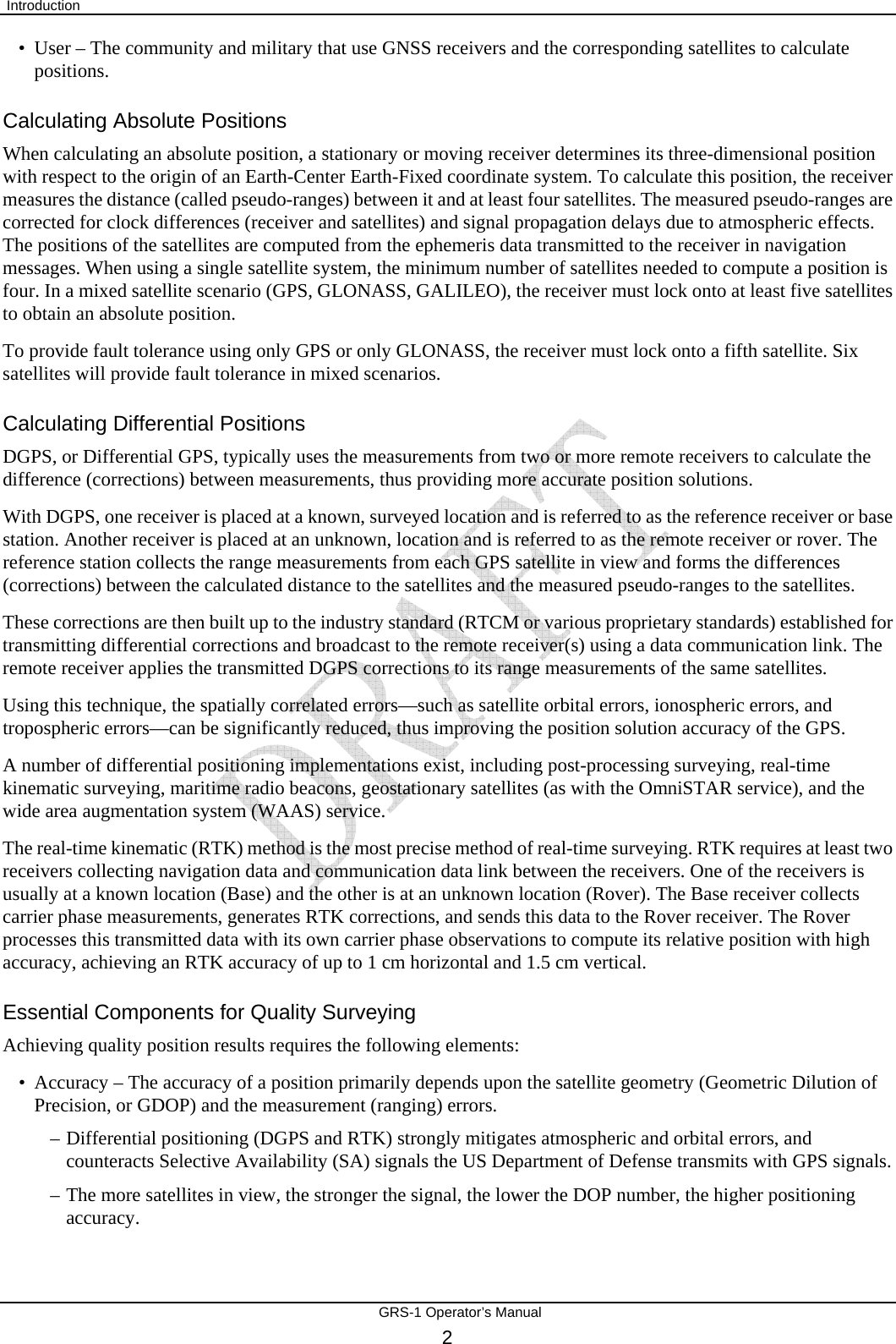  Introduction       GRS-1 Operator’s Manual 2 • User – The community and military that use GNSS receivers and the corresponding satellites to calculate positions. Calculating Absolute Positions When calculating an absolute position, a stationary or moving receiver determines its three-dimensional position with respect to the origin of an Earth-Center Earth-Fixed coordinate system. To calculate this position, the receiver measures the distance (called pseudo-ranges) between it and at least four satellites. The measured pseudo-ranges are corrected for clock differences (receiver and satellites) and signal propagation delays due to atmospheric effects. The positions of the satellites are computed from the ephemeris data transmitted to the receiver in navigation messages. When using a single satellite system, the minimum number of satellites needed to compute a position is four. In a mixed satellite scenario (GPS, GLONASS, GALILEO), the receiver must lock onto at least five satellites to obtain an absolute position.  To provide fault tolerance using only GPS or only GLONASS, the receiver must lock onto a fifth satellite. Six satellites will provide fault tolerance in mixed scenarios. Calculating Differential Positions DGPS, or Differential GPS, typically uses the measurements from two or more remote receivers to calculate the difference (corrections) between measurements, thus providing more accurate position solutions. With DGPS, one receiver is placed at a known, surveyed location and is referred to as the reference receiver or base station. Another receiver is placed at an unknown, location and is referred to as the remote receiver or rover. The reference station collects the range measurements from each GPS satellite in view and forms the differences (corrections) between the calculated distance to the satellites and the measured pseudo-ranges to the satellites. These corrections are then built up to the industry standard (RTCM or various proprietary standards) established for transmitting differential corrections and broadcast to the remote receiver(s) using a data communication link. The remote receiver applies the transmitted DGPS corrections to its range measurements of the same satellites. Using this technique, the spatially correlated errors—such as satellite orbital errors, ionospheric errors, and tropospheric errors—can be significantly reduced, thus improving the position solution accuracy of the GPS. A number of differential positioning implementations exist, including post-processing surveying, real-time kinematic surveying, maritime radio beacons, geostationary satellites (as with the OmniSTAR service), and the wide area augmentation system (WAAS) service. The real-time kinematic (RTK) method is the most precise method of real-time surveying. RTK requires at least two receivers collecting navigation data and communication data link between the receivers. One of the receivers is usually at a known location (Base) and the other is at an unknown location (Rover). The Base receiver collects carrier phase measurements, generates RTK corrections, and sends this data to the Rover receiver. The Rover processes this transmitted data with its own carrier phase observations to compute its relative position with high accuracy, achieving an RTK accuracy of up to 1 cm horizontal and 1.5 cm vertical. Essential Components for Quality Surveying Achieving quality position results requires the following elements: • Accuracy – The accuracy of a position primarily depends upon the satellite geometry (Geometric Dilution of Precision, or GDOP) and the measurement (ranging) errors. –  Differential positioning (DGPS and RTK) strongly mitigates atmospheric and orbital errors, and counteracts Selective Availability (SA) signals the US Department of Defense transmits with GPS signals. –  The more satellites in view, the stronger the signal, the lower the DOP number, the higher positioning accuracy. 