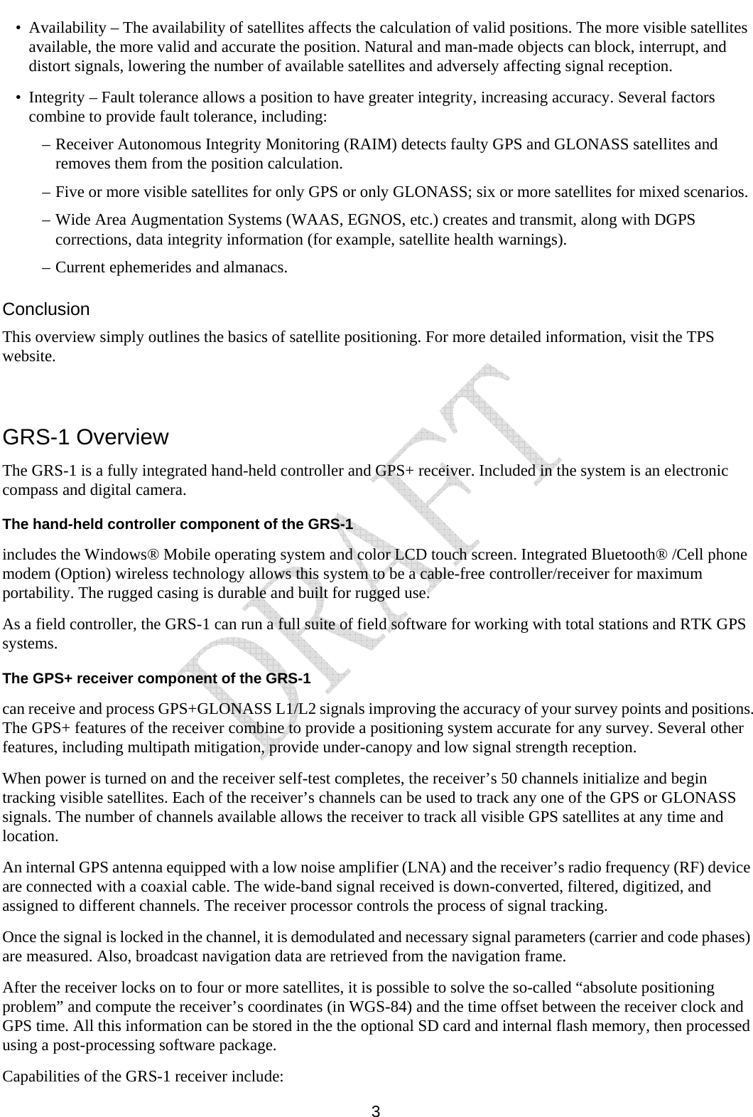     3 • Availability – The availability of satellites affects the calculation of valid positions. The more visible satellites available, the more valid and accurate the position. Natural and man-made objects can block, interrupt, and distort signals, lowering the number of available satellites and adversely affecting signal reception. • Integrity – Fault tolerance allows a position to have greater integrity, increasing accuracy. Several factors combine to provide fault tolerance, including: –  Receiver Autonomous Integrity Monitoring (RAIM) detects faulty GPS and GLONASS satellites and removes them from the position calculation. –  Five or more visible satellites for only GPS or only GLONASS; six or more satellites for mixed scenarios. –  Wide Area Augmentation Systems (WAAS, EGNOS, etc.) creates and transmit, along with DGPS corrections, data integrity information (for example, satellite health warnings). –  Current ephemerides and almanacs. Conclusion This overview simply outlines the basics of satellite positioning. For more detailed information, visit the TPS website.  GRS-1 Overview The GRS-1 is a fully integrated hand-held controller and GPS+ receiver. Included in the system is an electronic compass and digital camera. The hand-held controller component of the GRS-1 includes the Windows® Mobile operating system and color LCD touch screen. Integrated Bluetooth® /Cell phone modem (Option) wireless technology allows this system to be a cable-free controller/receiver for maximum portability. The rugged casing is durable and built for rugged use. As a field controller, the GRS-1 can run a full suite of field software for working with total stations and RTK GPS systems. The GPS+ receiver component of the GRS-1 can receive and process GPS+GLONASS L1/L2 signals improving the accuracy of your survey points and positions. The GPS+ features of the receiver combine to provide a positioning system accurate for any survey. Several other features, including multipath mitigation, provide under-canopy and low signal strength reception. When power is turned on and the receiver self-test completes, the receiver’s 50 channels initialize and begin tracking visible satellites. Each of the receiver’s channels can be used to track any one of the GPS or GLONASS signals. The number of channels available allows the receiver to track all visible GPS satellites at any time and location. An internal GPS antenna equipped with a low noise amplifier (LNA) and the receiver’s radio frequency (RF) device are connected with a coaxial cable. The wide-band signal received is down-converted, filtered, digitized, and assigned to different channels. The receiver processor controls the process of signal tracking. Once the signal is locked in the channel, it is demodulated and necessary signal parameters (carrier and code phases) are measured. Also, broadcast navigation data are retrieved from the navigation frame.  After the receiver locks on to four or more satellites, it is possible to solve the so-called “absolute positioning problem” and compute the receiver’s coordinates (in WGS-84) and the time offset between the receiver clock and GPS time. All this information can be stored in the the optional SD card and internal flash memory, then processed using a post-processing software package. Capabilities of the GRS-1 receiver include: 