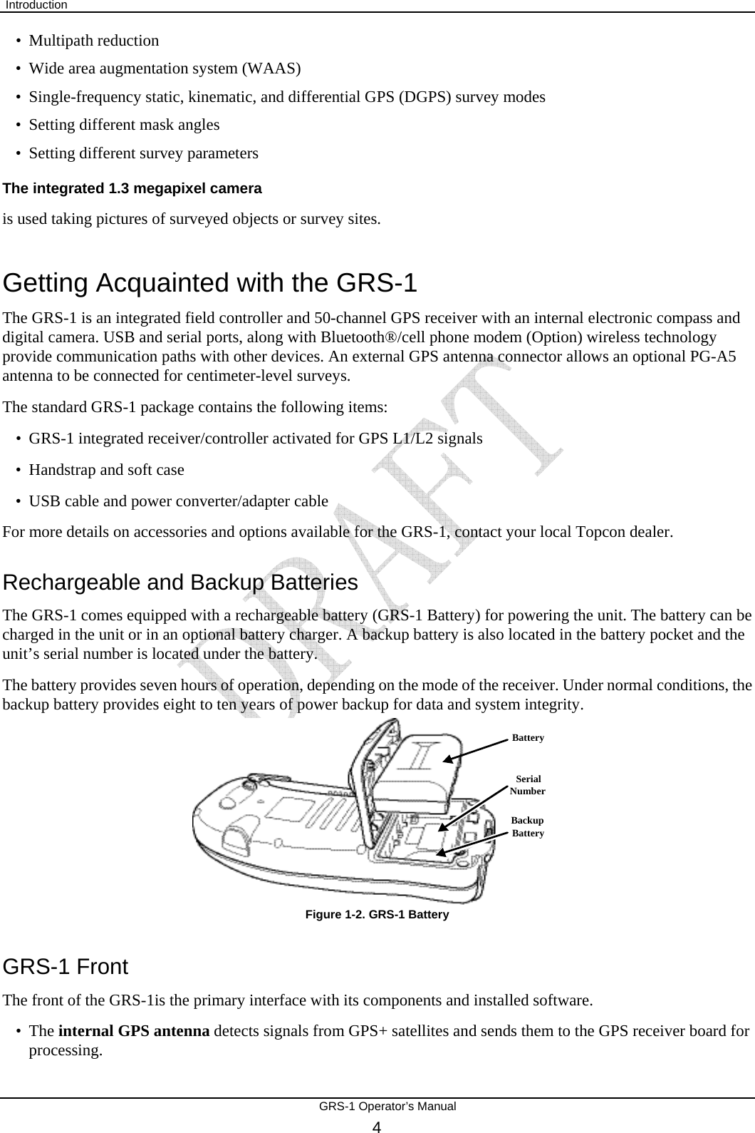  Introduction       GRS-1 Operator’s Manual 4 BackupBatteryBatterySerialNumber• Multipath reduction • Wide area augmentation system (WAAS) • Single-frequency static, kinematic, and differential GPS (DGPS) survey modes • Setting different mask angles • Setting different survey parameters The integrated 1.3 megapixel camera is used taking pictures of surveyed objects or survey sites. Getting Acquainted with the GRS-1 The GRS-1 is an integrated field controller and 50-channel GPS receiver with an internal electronic compass and digital camera. USB and serial ports, along with Bluetooth®/cell phone modem (Option) wireless technology provide communication paths with other devices. An external GPS antenna connector allows an optional PG-A5 antenna to be connected for centimeter-level surveys. The standard GRS-1 package contains the following items: • GRS-1 integrated receiver/controller activated for GPS L1/L2 signals • Handstrap and soft case • USB cable and power converter/adapter cable For more details on accessories and options available for the GRS-1, contact your local Topcon dealer. Rechargeable and Backup Batteries The GRS-1 comes equipped with a rechargeable battery (GRS-1 Battery) for powering the unit. The battery can be charged in the unit or in an optional battery charger. A backup battery is also located in the battery pocket and the unit’s serial number is located under the battery. The battery provides seven hours of operation, depending on the mode of the receiver. Under normal conditions, the backup battery provides eight to ten years of power backup for data and system integrity.        Figure 1-2. GRS-1 Battery GRS-1 Front The front of the GRS-1is the primary interface with its components and installed software. • The internal GPS antenna detects signals from GPS+ satellites and sends them to the GPS receiver board for processing. 