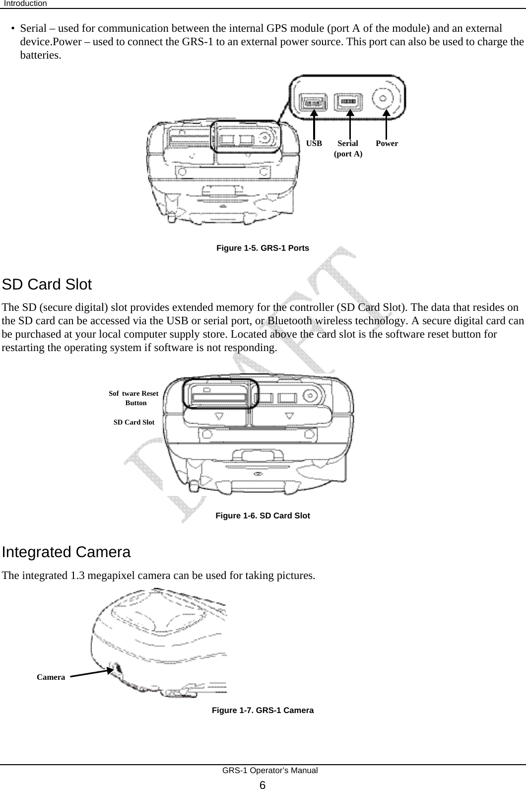  Introduction       GRS-1 Operator’s Manual 6 USB Serial(port A) Power• Serial – used for communication between the internal GPS module (port A of the module) and an external device.Power – used to connect the GRS-1 to an external power source. This port can also be used to charge the batteries.           Figure 1-5. GRS-1 Ports SD Card Slot The SD (secure digital) slot provides extended memory for the controller (SD Card Slot). The data that resides on the SD card can be accessed via the USB or serial port, or Bluetooth wireless technology. A secure digital card can be purchased at your local computer supply store. Located above the card slot is the software reset button for restarting the operating system if software is not responding.         Figure 1-6. SD Card Slot Integrated Camera The integrated 1.3 megapixel camera can be used for taking pictures. Camera Figure 1-7. GRS-1 Camera SD Card SlotSoftware ResetButton 