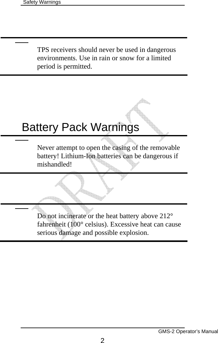  Safety Warnings        GMS-2 Operator’s Manual 2    TPS receivers should never be used in dangerous environments. Use in rain or snow for a limited period is permitted.  Battery Pack Warnings  Never attempt to open the casing of the removable battery! Lithium-Ion batteries can be dangerous if mishandled!    Do not incinerate or the heat battery above 212° fahrenheit (100° celsius). Excessive heat can cause serious damage and possible explosion. 