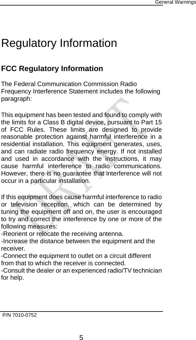      General Warnings   P/N 7010-0752      5 Regulatory Information  FCC Regulatory Information  The Federal Communication Commission Radio Frequency Interference Statement includes the following paragraph:  This equipment has been tested and found to comply with the limits for a Class B digital device, pursuant to Part 15 of FCC Rules. These limits are designed to provide reasonable protection against harmful interference in a residential installation. This equipment generates, uses, and can radiate radio frequency energy. If not installed and used in accordance with the instructions, it may cause harmful interference to radio communications. However, there is no guarantee that interference will not occur in a particular installation.  If this equipment does cause harmful interference to radio or television reception, which can be determined by tuning the equipment off and on, the user is encouraged to try and correct the interference by one or more of the following measures: -Reorient or relocate the receiving antenna. -Increase the distance between the equipment and the receiver. -Connect the equipment to outlet on a circuit different from that to which the receiver is connected. -Consult the dealer or an experienced radio/TV technician for help.   