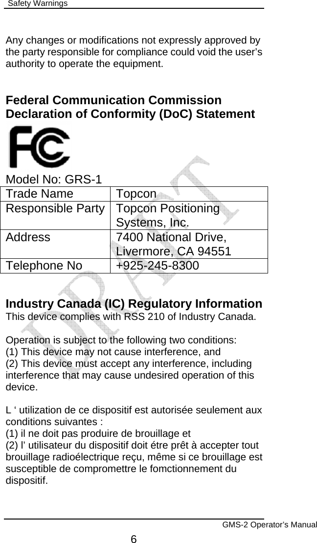  Safety Warnings        GMS-2 Operator’s Manual 6 Any changes or modifications not expressly approved by the party responsible for compliance could void the user’s authority to operate the equipment.   Federal Communication Commission Declaration of Conformity (DoC) Statement   Model No: GRS-1 Trade Name  Topcon Responsible Party Topcon Positioning Systems, Inc. Address  7400 National Drive, Livermore, CA 94551 Telephone No  +925-245-8300   Industry Canada (IC) Regulatory Information This device complies with RSS 210 of Industry Canada.  Operation is subject to the following two conditions: (1) This device may not cause interference, and (2) This device must accept any interference, including interference that may cause undesired operation of this device.  L ‘ utilization de ce dispositif est autorisée seulement aux conditions suivantes : (1) il ne doit pas produire de brouillage et (2) l’ utilisateur du dispositif doit étre prêt à accepter tout brouillage radioélectrique reçu, même si ce brouillage est susceptible de compromettre le fomctionnement du dispositif. 