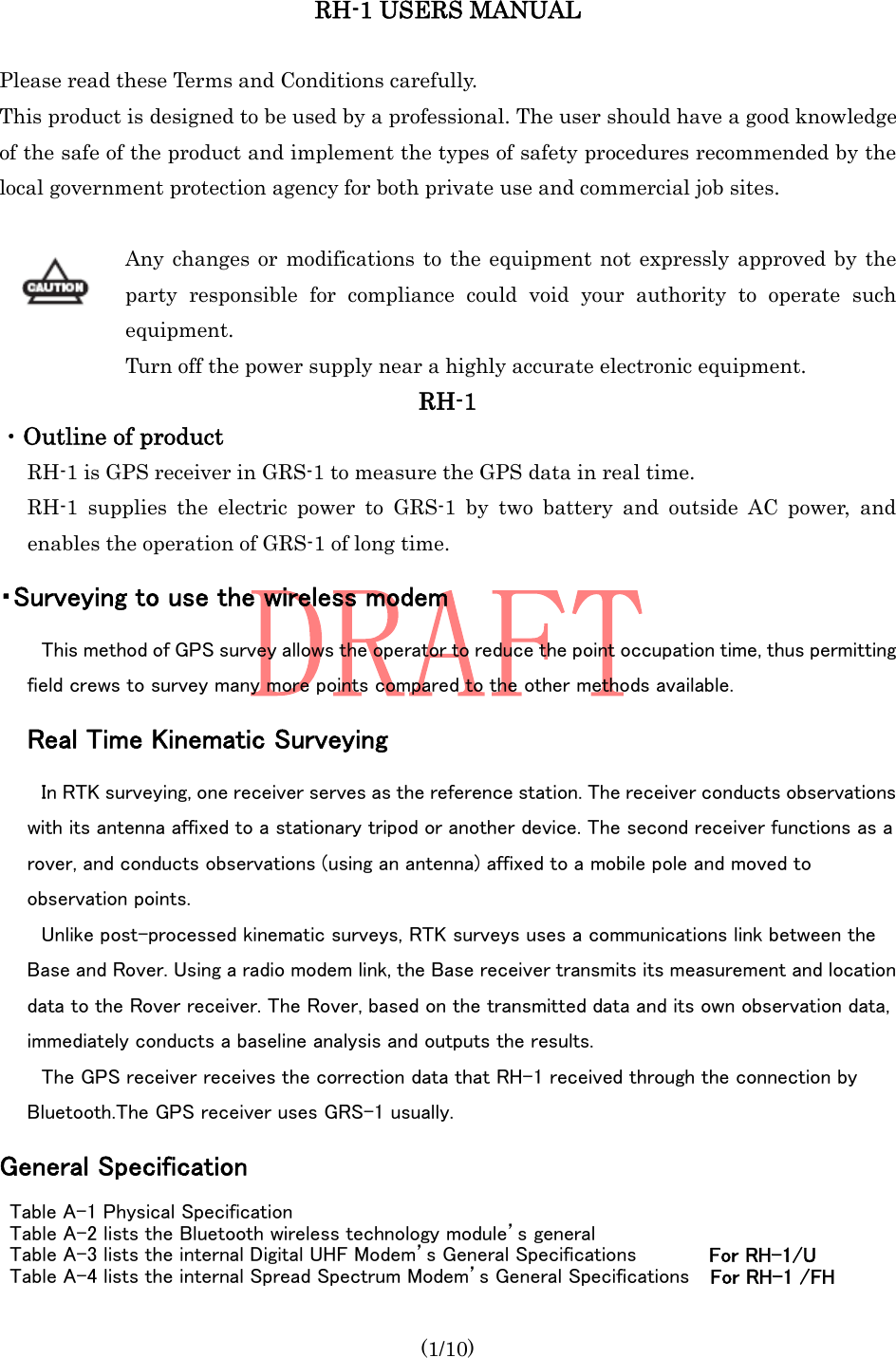  (1/10) RH-1 USERS MANUAL  Please read these Terms and Conditions carefully. This product is designed to be used by a professional. The user should have a good knowledge of the safe of the product and implement the types of safety procedures recommended by the local government protection agency for both private use and commercial job sites.  Any changes or modifications to the equipment not expressly approved by the party responsible for compliance could void your authority to operate such equipment. Turn off the power supply near a highly accurate electronic equipment. RH-1 ・Outline of product   RH-1 is GPS receiver in GRS-1 to measure the GPS data in real time. RH-1 supplies the electric power to GRS-1 by two battery and outside AC power, and enables the operation of GRS-1 of long time. ・Surveying to use the wireless modem This method of GPS survey allows the operator to reduce the point occupation time, thus permitting field crews to survey many more points compared to the other methods available. Real Time Kinematic Surveying   In RTK surveying, one receiver serves as the reference station. The receiver conducts observations with its antenna affixed to a stationary tripod or another device. The second receiver functions as a rover, and conducts observations (using an antenna) affixed to a mobile pole and moved to observation points. Unlike post-processed kinematic surveys, RTK surveys uses a communications link between the Base and Rover. Using a radio modem link, the Base receiver transmits its measurement and location data to the Rover receiver. The Rover, based on the transmitted data and its own observation data, immediately conducts a baseline analysis and outputs the results. The GPS receiver receives the correction data that RH-1 received through the connection by Bluetooth.The GPS receiver uses GRS-1 usually. General Specification Table A-1 Physical Specification Table A-2 lists the Bluetooth wireless technology module’s general Table A-3 lists the internal Digital UHF Modem’s General Specifications       For RH-1/U Table A-4 lists the internal Spread Spectrum Modem’s General Specifications    For RH-1 /FH 