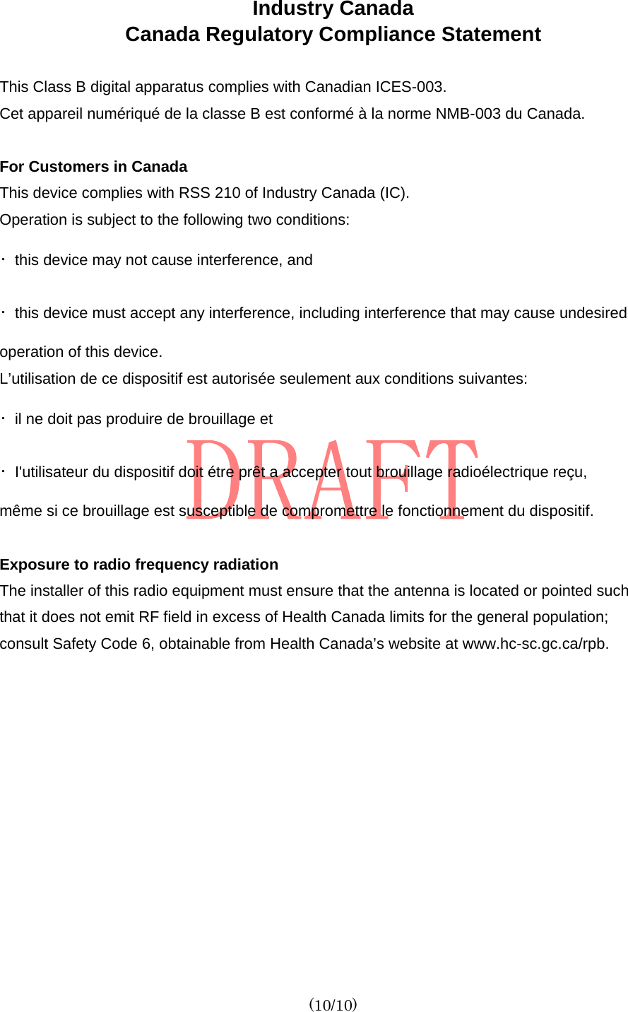  (10/10) Industry Canada   Canada Regulatory Compliance Statement  This Class B digital apparatus complies with Canadian ICES-003. Cet appareil numériqué de la classe B est conformé à la norme NMB-003 du Canada.  For Customers in Canada This device complies with RSS 210 of Industry Canada (IC). Operation is subject to the following two conditions: ・this device may not cause interference, and ・this device must accept any interference, including interference that may cause undesired operation of this device. L’utilisation de ce dispositif est autorisée seulement aux conditions suivantes: ・il ne doit pas produire de brouillage et ・I&apos;utilisateur du dispositif doit étre prêt a accepter tout brouillage radioélectrique reçu, même si ce brouillage est susceptible de compromettre le fonctionnement du dispositif.  Exposure to radio frequency radiation The installer of this radio equipment must ensure that the antenna is located or pointed such that it does not emit RF field in excess of Health Canada limits for the general population; consult Safety Code 6, obtainable from Health Canada’s website at www.hc-sc.gc.ca/rpb.   