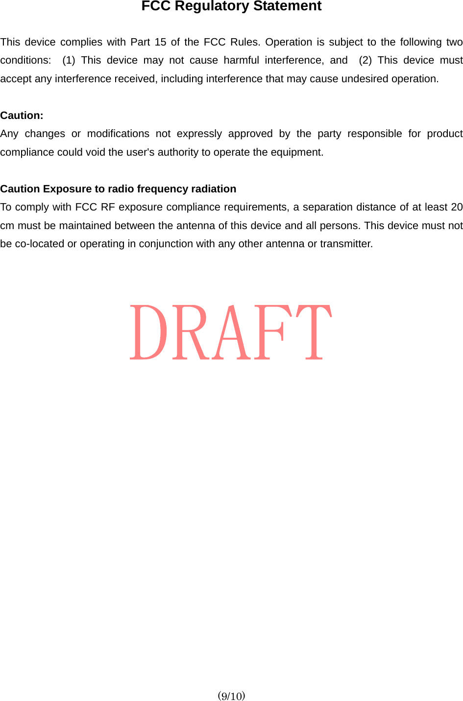  (9/10) FCC Regulatory Statement  This device complies with Part 15 of the FCC Rules. Operation is subject to the following two conditions:  (1) This device may not cause harmful interference, and  (2) This device must accept any interference received, including interference that may cause undesired operation.    Caution:   Any changes or modifications not expressly approved by the party responsible for product compliance could void the user&apos;s authority to operate the equipment.  Caution Exposure to radio frequency radiation To comply with FCC RF exposure compliance requirements, a separation distance of at least 20 cm must be maintained between the antenna of this device and all persons. This device must not be co-located or operating in conjunction with any other antenna or transmitter.     