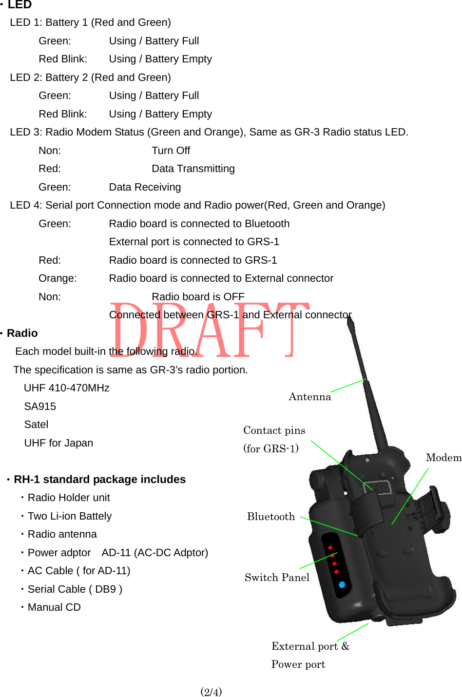  (2/4) ・LED LED 1: Battery 1 (Red and Green) Green:      Using / Battery Full Red Blink:        Using / Battery Empty LED 2: Battery 2 (Red and Green) Green:      Using / Battery Full Red Blink:        Using / Battery Empty LED 3: Radio Modem Status (Green and Orange), Same as GR-3 Radio status LED. Non:   Turn Off Red:   Data Transmitting Green:   Data Receiving LED 4: Serial port Connection mode and Radio power(Red, Green and Orange) Green:    Radio board is connected to Bluetooth           External port is connected to GRS-1 Red:        Radio board is connected to GRS-1 Orange:   Radio board is connected to External connector Non:   Radio board is OFF         Connected between GRS-1 and External connector ・Radio Each model built-in the following radio.       The specification is same as GR-3’s radio portion.         UHF 410-470MHz SA915 Satel UHF for Japan  ・RH-1 standard package includes ・Radio Holder unit ・Two Li-ion Battely     ・Radio antenna ・Power adptor  AD-11 (AC-DC Adptor) ・AC Cable ( for AD-11) ・Serial Cable ( DB9 ) ・Manual CD Bluetooth Antenna Contact pins (for GRS-1) External port &amp;   Power port Modem Switch Panel 