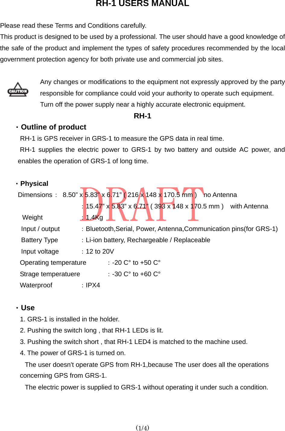  (1/4)  RH-1 USERS MANUAL  Please read these Terms and Conditions carefully. This product is designed to be used by a professional. The user should have a good knowledge of the safe of the product and implement the types of safety procedures recommended by the local government protection agency for both private use and commercial job sites.  Any changes or modifications to the equipment not expressly approved by the party responsible for compliance could void your authority to operate such equipment. Turn off the power supply near a highly accurate electronic equipment. RH-1 ・Outline of product   RH-1 is GPS receiver in GRS-1 to measure the GPS data in real time. RH-1 supplies the electric power to GRS-1 by two battery and outside AC power, and enables the operation of GRS-1 of long time.  ・Physical Dimensions ：  8.50” x 5.83” x 6.71” ( 216 x 148 x 170.5 mm ) no Antenna   ：15.47” x 5.83” x 6.71” ( 393 x 148 x 170.5 mm ) with Antenna Weight      ：1.4Kg Input / output  ：Bluetooth,Serial, Power, Antenna,Communication pins(for GRS-1)   Battery Type  ：Li-ion battery, Rechargeable / Replaceable Input voltage  ：12 to 20V Operating temperature  ：-20 C° to +50 C°   Strage temperatuere  ：-30 C° to +60 C° Waterproof   ：IPX4   ・Use  1. GRS-1 is installed in the holder. 2. Pushing the switch long , that RH-1 LEDs is lit. 3. Pushing the switch short , that RH-1 LED4 is matched to the machine used.   4. The power of GRS-1 is turned on. The user doesn&apos;t operate GPS from RH-1,because The user does all the operations   concerning GPS from GRS-1. The electric power is supplied to GRS-1 without operating it under such a condition.  