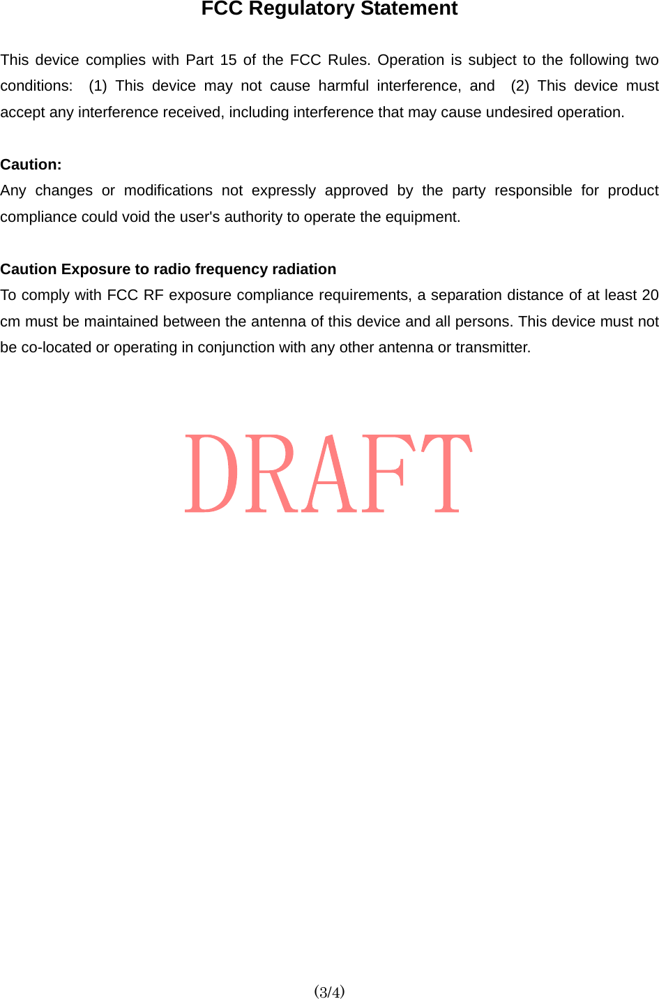  (3/4) FCC Regulatory Statement  This device complies with Part 15 of the FCC Rules. Operation is subject to the following two conditions:  (1) This device may not cause harmful interference, and  (2) This device must accept any interference received, including interference that may cause undesired operation.    Caution:   Any changes or modifications not expressly approved by the party responsible for product compliance could void the user&apos;s authority to operate the equipment.  Caution Exposure to radio frequency radiation To comply with FCC RF exposure compliance requirements, a separation distance of at least 20 cm must be maintained between the antenna of this device and all persons. This device must not be co-located or operating in conjunction with any other antenna or transmitter.     