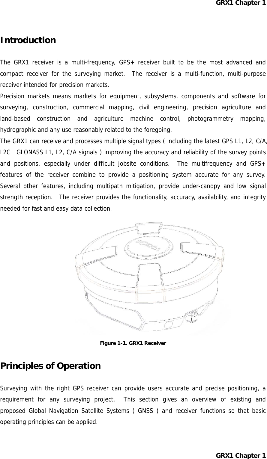 GRX1 Chapter 1  Introduction  The GRX1 receiver is a multi-frequency, GPS+ receiver built to be the most advanced and compact receiver for the surveying market.  The receiver is a multi-function, multi-purpose receiver intended for precision markets. Precision markets means markets for equipment, subsystems, components and software for surveying, construction, commercial mapping, civil engineering, precision agriculture and land-based construction and agriculture machine control, photogrammetry mapping, hydrographic and any use reasonably related to the foregoing. The GRX1 can receive and processes multiple signal types ( including the latest GPS L1, L2, C/A, L2C  GLONASS L1, L2, C/A signals ) improving the accuracy and reliability of the survey points and positions, especially under difficult jobsite conditions.  The multifrequency and GPS+ features of the receiver combine to provide a positioning system accurate for any survey.  Several other features, including multipath mitigation, provide under-canopy and low signal strength reception.  The receiver provides the functionality, accuracy, availability, and integrity needed for fast and easy data collection.            Figure 1-1. GRX1 Receiver  Principles of Operation  Surveying with the right GPS receiver can provide users accurate and precise positioning, a requirement for any surveying project.  This section gives an overview of existing and proposed Global Navigation Satellite Systems ( GNSS ) and receiver functions so that basic operating principles can be applied.  GRX1 Chapter 1  