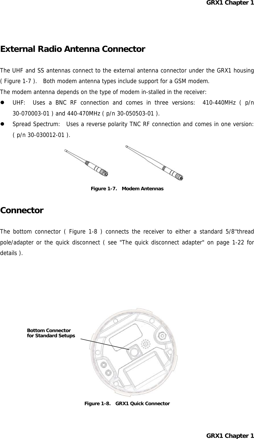 GRX1 Chapter 1   External Radio Antenna Connector  The UHF and SS antennas connect to the external antenna connector under the GRX1 housing ( Figure 1-7 ).  Both modem antenna types include support for a GSM modem. The modem antenna depends on the type of modem in-stalled in the receiver:   UHF:  Uses a BNC RF connection and comes in three versions:  410-440MHz ( p/n 30-070003-01 ) and 440-470MHz ( p/n 30-050503-01 ).   Spread Spectrum:  Uses a reverse polarity TNC RF connection and comes in one version:  ( p/n 30-030012-01 ).     Figure 1-7.  Modem Antennas  Connector  The bottom connector ( Figure 1-8 ) connects the receiver to either a standard 5/8&apos;&apos;thread pole/adapter or the quick disconnect ( see &quot;The quick disconnect adapter&quot; on page 1-22 for details ).        Bottom Connector for Standard Setups       Figure 1-8.   GRX1 Quick Connector  GRX1 Chapter 1  