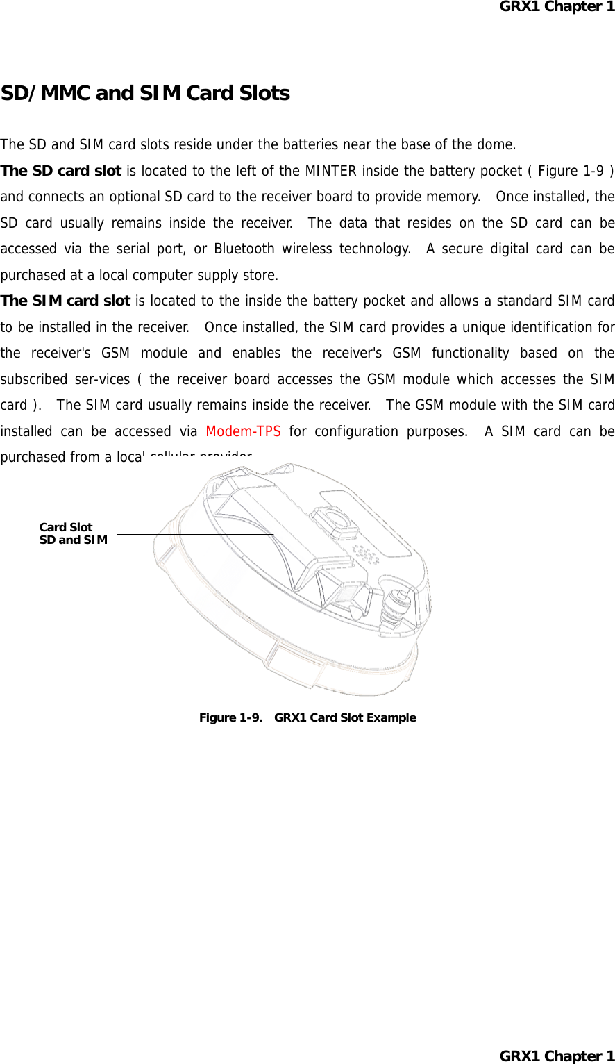 GRX1 Chapter 1  SD/MMC and SIM Card Slots  The SD and SIM card slots reside under the batteries near the base of the dome. The SD card slot is located to the left of the MINTER inside the battery pocket ( Figure 1-9 ) and connects an optional SD card to the receiver board to provide memory.    Once installed, the SD card usually remains inside the receiver.  The data that resides on the SD card can be accessed via the serial port, or Bluetooth wireless technology.  A secure digital card can be purchased at a local computer supply store. The SIM card slot is located to the inside the battery pocket and allows a standard SIM card to be installed in the receiver.  Once installed, the SIM card provides a unique identification for the receiver&apos;s GSM module and enables the receiver&apos;s GSM functionality based on the subscribed ser-vices ( the receiver board accesses the GSM module which accesses the SIM card ).  The SIM card usually remains inside the receiver.  The GSM module with the SIM card installed can be accessed via Modem-TPS for configuration purposes.  A SIM card can be purchased from a local cellular provider.   Card Slot  SD and SIM       Figure 1-9.    GRX1 Card Slot Example            GRX1 Chapter 1  