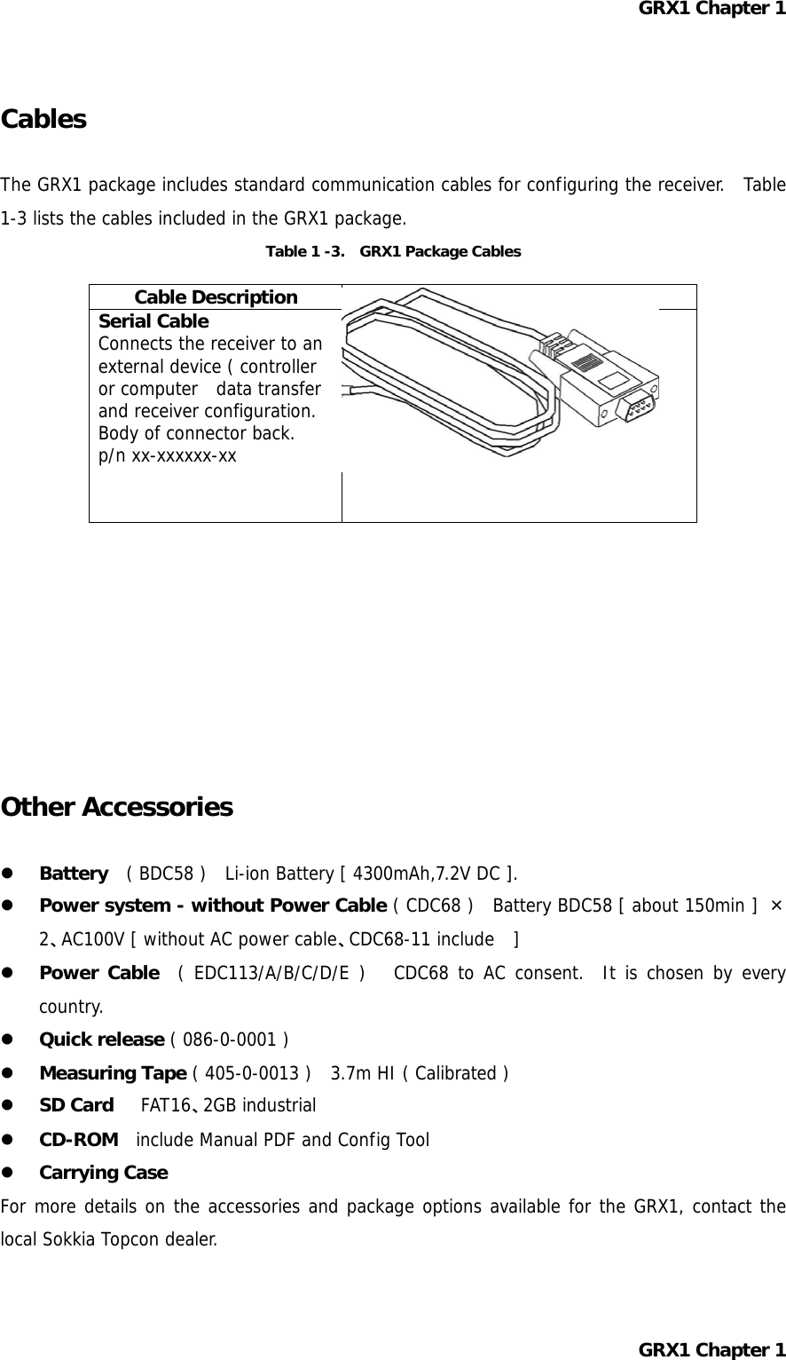 GRX1 Chapter 1  Cables  The GRX1 package includes standard communication cables for configuring the receiver.  Table 1-3 lists the cables included in the GRX1 package. Table 1 -3.    GRX1 Package Cables Cable Description  Cable Illustration Serial Cable Connects the receiver to an external device ( controller or computer  data transfer and receiver configuration.  Body of connector back. p/n xx-xxxxxx-xx           Other Accessories    Battery   ( BDC58 )    Li-ion Battery [ 4300mAh,7.2V DC ].   Power system - without Power Cable ( CDC68 )  Battery BDC58 [ about 150min ] × 2、AC100V [ without AC power cable、CDC68-11 include  ]   Power Cable  ( EDC113/A/B/C/D/E )   CDC68 to AC consent.  It is chosen by every country.   Quick release ( 086-0-0001 )   Measuring Tape ( 405-0-0013 )   3.7m HI ( Calibrated )   SD Card   FAT16、2GB industrial   CD-ROM  include Manual PDF and Config Tool   Carrying Case For more details on the accessories and package options available for the GRX1, contact the local Sokkia Topcon dealer.  GRX1 Chapter 1  