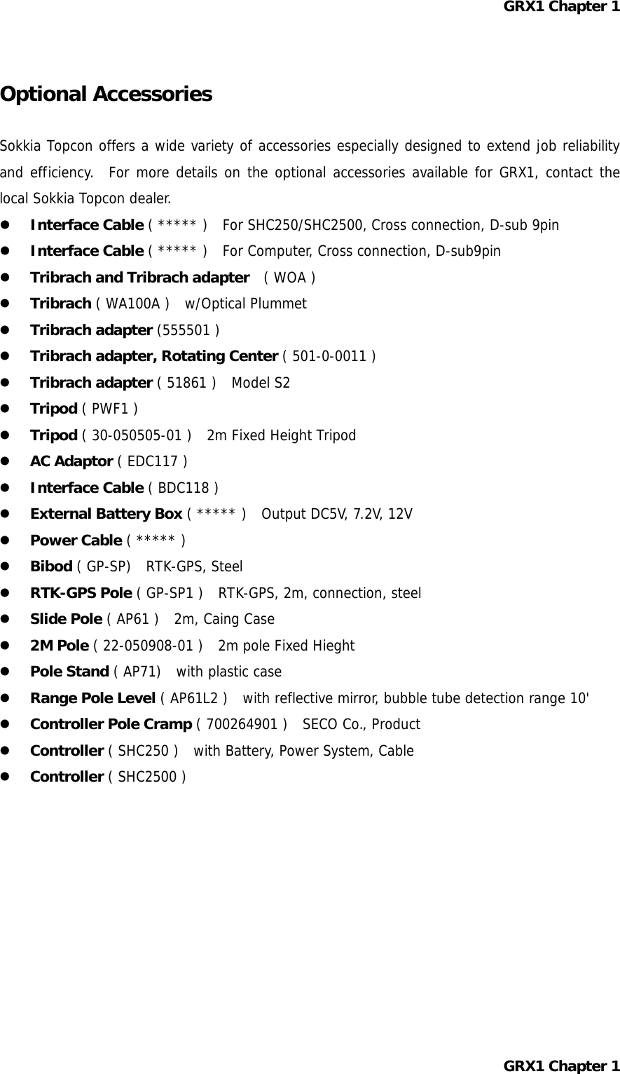 GRX1 Chapter 1  Optional Accessories  Sokkia Topcon offers a wide variety of accessories especially designed to extend job reliability and efficiency.  For more details on the optional accessories available for GRX1, contact the local Sokkia Topcon dealer.   Interface Cable ( ***** )   For SHC250/SHC2500, Cross connection, D-sub 9pin   Interface Cable ( ***** )   For Computer, Cross connection, D-sub9pin   Tribrach and Tribrach adapter  ( WOA )   Tribrach ( WA100A )   w/Optical Plummet   Tribrach adapter (555501 )   Tribrach adapter, Rotating Center ( 501-0-0011 )   Tribrach adapter ( 51861 )  Model S2   Tripod ( PWF1 )   Tripod ( 30-050505-01 )   2m Fixed Height Tripod   AC Adaptor ( EDC117 )   Interface Cable ( BDC118 )   External Battery Box ( ***** )   Output DC5V, 7.2V, 12V   Power Cable ( ***** )   Bibod ( GP-SP)   RTK-GPS, Steel   RTK-GPS Pole ( GP-SP1 )   RTK-GPS, 2m, connection, steel   Slide Pole ( AP61 )   2m, Caing Case   2M Pole ( 22-050908-01 )   2m pole Fixed Hieght   Pole Stand ( AP71)   with plastic case   Range Pole Level ( AP61L2 )  with reflective mirror, bubble tube detection range 10&apos;   Controller Pole Cramp ( 700264901 )   SECO Co., Product   Controller ( SHC250 )  with Battery, Power System, Cable   Controller ( SHC2500 )          GRX1 Chapter 1  