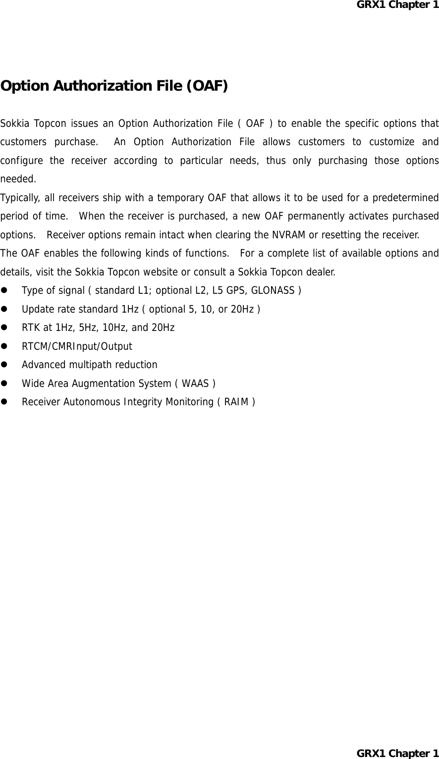 GRX1 Chapter 1   Option Authorization File (OAF)  Sokkia Topcon issues an Option Authorization File ( OAF ) to enable the specific options that customers purchase.  An Option Authorization File allows customers to customize and configure the receiver according to particular needs, thus only purchasing those options needed. Typically, all receivers ship with a temporary OAF that allows it to be used for a predetermined period of time.  When the receiver is purchased, a new OAF permanently activates purchased options.   Receiver options remain intact when clearing the NVRAM or resetting the receiver. The OAF enables the following kinds of functions.  For a complete list of available options and details, visit the Sokkia Topcon website or consult a Sokkia Topcon dealer.   Type of signal ( standard L1; optional L2, L5 GPS, GLONASS )   Update rate standard 1Hz ( optional 5, 10, or 20Hz )   RTK at 1Hz, 5Hz, 10Hz, and 20Hz   RTCM/CMRInput/Output   Advanced multipath reduction   Wide Area Augmentation System ( WAAS )   Receiver Autonomous Integrity Monitoring ( RAIM )           GRX1 Chapter 1  