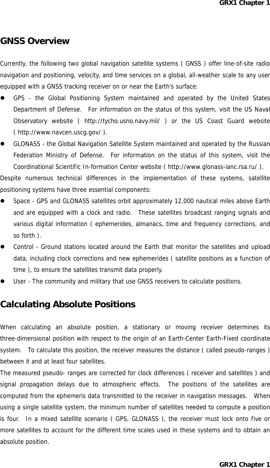 GRX1 Chapter 1  GNSS Overview  Currently, the following two global navigation satellite systems ( GNSS ) offer line-of-site radio navigation and positioning, velocity, and time services on a global, all-weather scale to any user equipped with a GNSS tracking receiver on or near the Earth&apos;s surface:   GPS - the Global Positioning System maintained and operated by the United States Department of Defense.  For information on the status of this system, visit the US Naval Observatory website ( http://tycho.usno.navy.mil/ ) or the US Coast Guard website ( http://www.navcen.uscg.gov/ ).   GLONASS - the Global Navigation Satellite System maintained and operated by the Russian Federation Ministry of Defense.  For information on the status of this system, visit the Coordinational Scientific In-formation Center website ( http://www.glonass-ianc.rsa.ru/ ). Despite numerous technical differences in the implementation of these systems, satellite positioning systems have three essential components:   Space - GPS and GLONASS satellites orbit approximately 12,000 nautical miles above Earth and are equipped with a clock and radio.  These satellites broadcast ranging signals and various digital information ( ephemerides, almanacs, time and frequency corrections, and so forth ).   Control - Ground stations located around the Earth that monitor the satellites and upload data, including clock corrections and new ephemerides ( satellite positions as a function of time ), to ensure the satellites transmit data properly.   User - The community and military that use GNSS receivers to calculate positions.  Calculating Absolute Positions  When calculating an absolute position, a stationary or moving receiver determines its three-dimensional position with respect to the origin of an Earth-Center Earth-Fixed coordinate system.  To calculate this position, the receiver measures the distance ( called pseudo-ranges ) between it and at least four satellites. The measured pseudo- ranges are corrected for clock differences ( receiver and satellites ) and signal propagation delays due to atmospheric effects.  The positions of the satellites are computed from the ephemeris data transmitted to the receiver in navigation messages.  When using a single satellite system, the minimum number of satellites needed to compute a position is four.  In a mixed satellite scenario ( GPS, GLONASS ), the receiver must lock onto five or more satellites to account for the different time scales used in these systems and to obtain an absolute position. GRX1 Chapter 1  