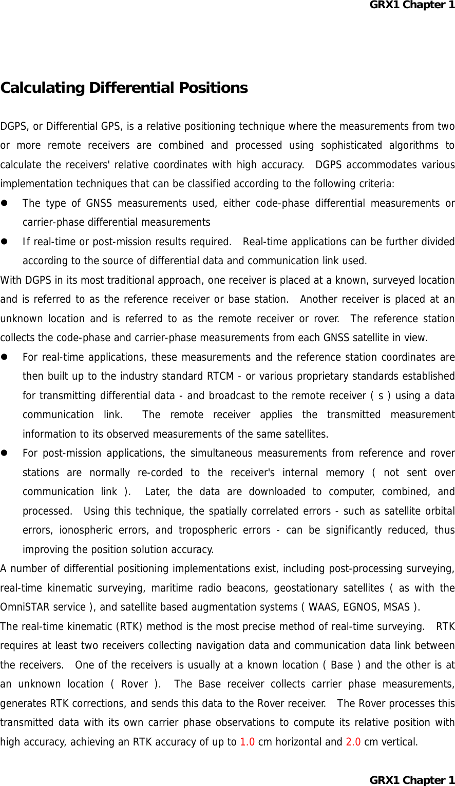 GRX1 Chapter 1   Calculating Differential Positions  DGPS, or Differential GPS, is a relative positioning technique where the measurements from two or more remote receivers are combined and processed using sophisticated algorithms to calculate the receivers&apos; relative coordinates with high accuracy.  DGPS accommodates various implementation techniques that can be classified according to the following criteria:   The type of GNSS measurements used, either code-phase differential measurements or carrier-phase differential measurements   If real-time or post-mission results required.  Real-time applications can be further divided according to the source of differential data and communication link used. With DGPS in its most traditional approach, one receiver is placed at a known, surveyed location and is referred to as the reference receiver or base station.  Another receiver is placed at an unknown location and is referred to as the remote receiver or rover.  The reference station collects the code-phase and carrier-phase measurements from each GNSS satellite in view.   For real-time applications, these measurements and the reference station coordinates are then built up to the industry standard RTCM - or various proprietary standards established for transmitting differential data - and broadcast to the remote receiver ( s ) using a data communication link.  The remote receiver applies the transmitted measurement information to its observed measurements of the same satellites.   For post-mission applications, the simultaneous measurements from reference and rover stations are normally re-corded to the receiver&apos;s internal memory ( not sent over communication link ).  Later, the data are downloaded to computer, combined, and processed.  Using this technique, the spatially correlated errors - such as satellite orbital errors, ionospheric errors, and tropospheric errors - can be significantly reduced, thus improving the position solution accuracy. A number of differential positioning implementations exist, including post-processing surveying, real-time kinematic surveying, maritime radio beacons, geostationary satellites ( as with the OmniSTAR service ), and satellite based augmentation systems ( WAAS, EGNOS, MSAS ). The real-time kinematic (RTK) method is the most precise method of real-time surveying.  RTK requires at least two receivers collecting navigation data and communication data link between the receivers.  One of the receivers is usually at a known location ( Base ) and the other is at an unknown location ( Rover ).  The Base receiver collects carrier phase measurements, generates RTK corrections, and sends this data to the Rover receiver.  The Rover processes this transmitted data with its own carrier phase observations to compute its relative position with high accuracy, achieving an RTK accuracy of up to 1.0 cm horizontal and 2.0 cm vertical. GRX1 Chapter 1  