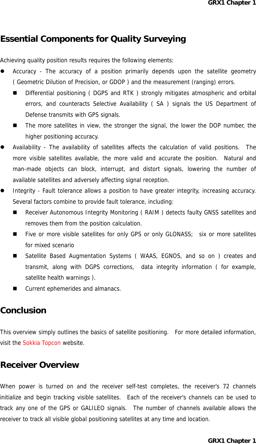 GRX1 Chapter 1  Essential Components for Quality Surveying  Achieving quality position results requires the following elements:   Accuracy - The accuracy of a position primarily depends upon the satellite geometry ( Geometric Dilution of Precision, or GDOP ) and the measurement (ranging) errors.   Differential positioning ( DGPS and RTK ) strongly mitigates atmospheric and orbital errors, and counteracts Selective Availability ( SA ) signals the US Department of Defense transmits with GPS signals.   The more satellites in view, the stronger the signal, the lower the DOP number, the higher positioning accuracy.   Availability - The availability of satellites affects the calculation of valid positions.  The more visible satellites available, the more valid and accurate the position.  Natural and man-made objects can block, interrupt, and distort signals, lowering the number of available satellites and adversely affecting signal reception.   Integrity - Fault tolerance allows a position to have greater integrity, increasing accuracy.  Several factors combine to provide fault tolerance, including:   Receiver Autonomous Integrity Monitoring ( RAIM ) detects faulty GNSS satellites and removes them from the position calculation.   Five or more visible satellites for only GPS or only GLONASS;  six or more satellites for mixed scenario   Satellite Based Augmentation Systems ( WAAS, EGNOS, and so on ) creates and transmit, along with DGPS corrections,  data integrity information ( for example, satellite health warnings ).   Current ephemerides and almanacs.  Conclusion  This overview simply outlines the basics of satellite positioning.  For more detailed information, visit the Sokkia Topcon website.  Receiver Overview  When power is turned on and the receiver self-test completes, the receiver&apos;s 72 channels initialize and begin tracking visible satellites.  Each of the receiver&apos;s channels can be used to track any one of the GPS or GALILEO signals.  The number of channels available allows the receiver to track all visible global positioning satellites at any time and location. GRX1 Chapter 1  