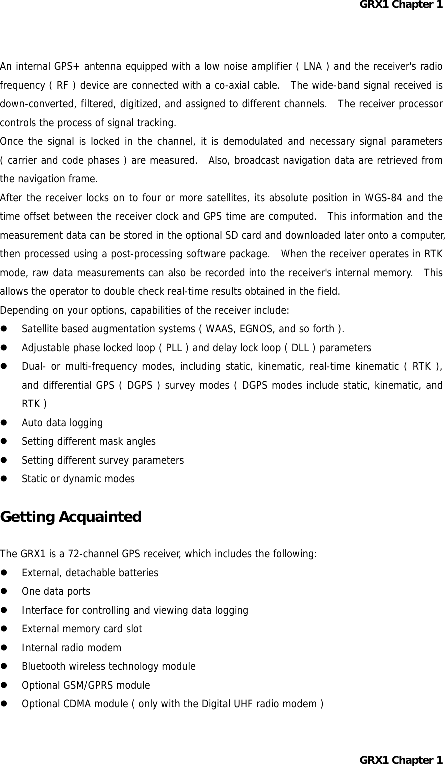 GRX1 Chapter 1  An internal GPS+ antenna equipped with a low noise amplifier ( LNA ) and the receiver&apos;s radio frequency ( RF ) device are connected with a co-axial cable.  The wide-band signal received is down-converted, filtered, digitized, and assigned to different channels.  The receiver processor controls the process of signal tracking. Once the signal is locked in the channel, it is demodulated and necessary signal parameters ( carrier and code phases ) are measured.  Also, broadcast navigation data are retrieved from the navigation frame. After the receiver locks on to four or more satellites, its absolute position in WGS-84 and the time offset between the receiver clock and GPS time are computed.  This information and the measurement data can be stored in the optional SD card and downloaded later onto a computer, then processed using a post-processing software package.  When the receiver operates in RTK mode, raw data measurements can also be recorded into the receiver&apos;s internal memory.  This allows the operator to double check real-time results obtained in the field. Depending on your options, capabilities of the receiver include:   Satellite based augmentation systems ( WAAS, EGNOS, and so forth ).   Adjustable phase locked loop ( PLL ) and delay lock loop ( DLL ) parameters   Dual- or multi-frequency modes, including static, kinematic, real-time kinematic ( RTK ), and differential GPS ( DGPS ) survey modes ( DGPS modes include static, kinematic, and RTK )   Auto data logging   Setting different mask angles   Setting different survey parameters   Static or dynamic modes  Getting Acquainted  The GRX1 is a 72-channel GPS receiver, which includes the following:   External, detachable batteries   One data ports   Interface for controlling and viewing data logging   External memory card slot   Internal radio modem   Bluetooth wireless technology module   Optional GSM/GPRS module   Optional CDMA module ( only with the Digital UHF radio modem )  GRX1 Chapter 1  