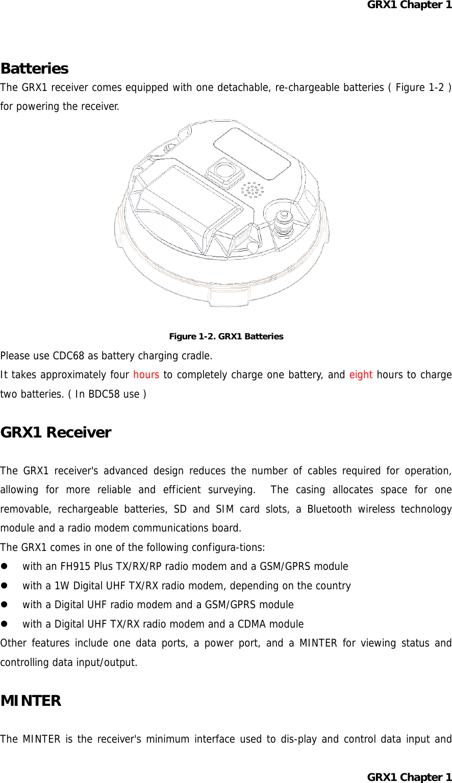 GRX1 Chapter 1  Batteries The GRX1 receiver comes equipped with one detachable, re-chargeable batteries ( Figure 1-2 ) for powering the receiver.            Figure 1-2. GRX1 Batteries Please use CDC68 as battery charging cradle. It takes approximately four hours to completely charge one battery, and eight hours to charge two batteries. ( In BDC58 use )  GRX1 Receiver  The GRX1 receiver&apos;s advanced design reduces the number of cables required for operation, allowing for more reliable and efficient surveying.  The casing allocates space for one removable, rechargeable batteries, SD and SIM card slots, a Bluetooth wireless technology module and a radio modem communications board. The GRX1 comes in one of the following configura-tions:   with an FH915 Plus TX/RX/RP radio modem and a GSM/GPRS module   with a 1W Digital UHF TX/RX radio modem, depending on the country   with a Digital UHF radio modem and a GSM/GPRS module   with a Digital UHF TX/RX radio modem and a CDMA module Other features include one data ports, a power port, and a MINTER for viewing status and controlling data input/output.  MINTER  The MINTER is the receiver&apos;s minimum interface used to dis-play and control data input and GRX1 Chapter 1  