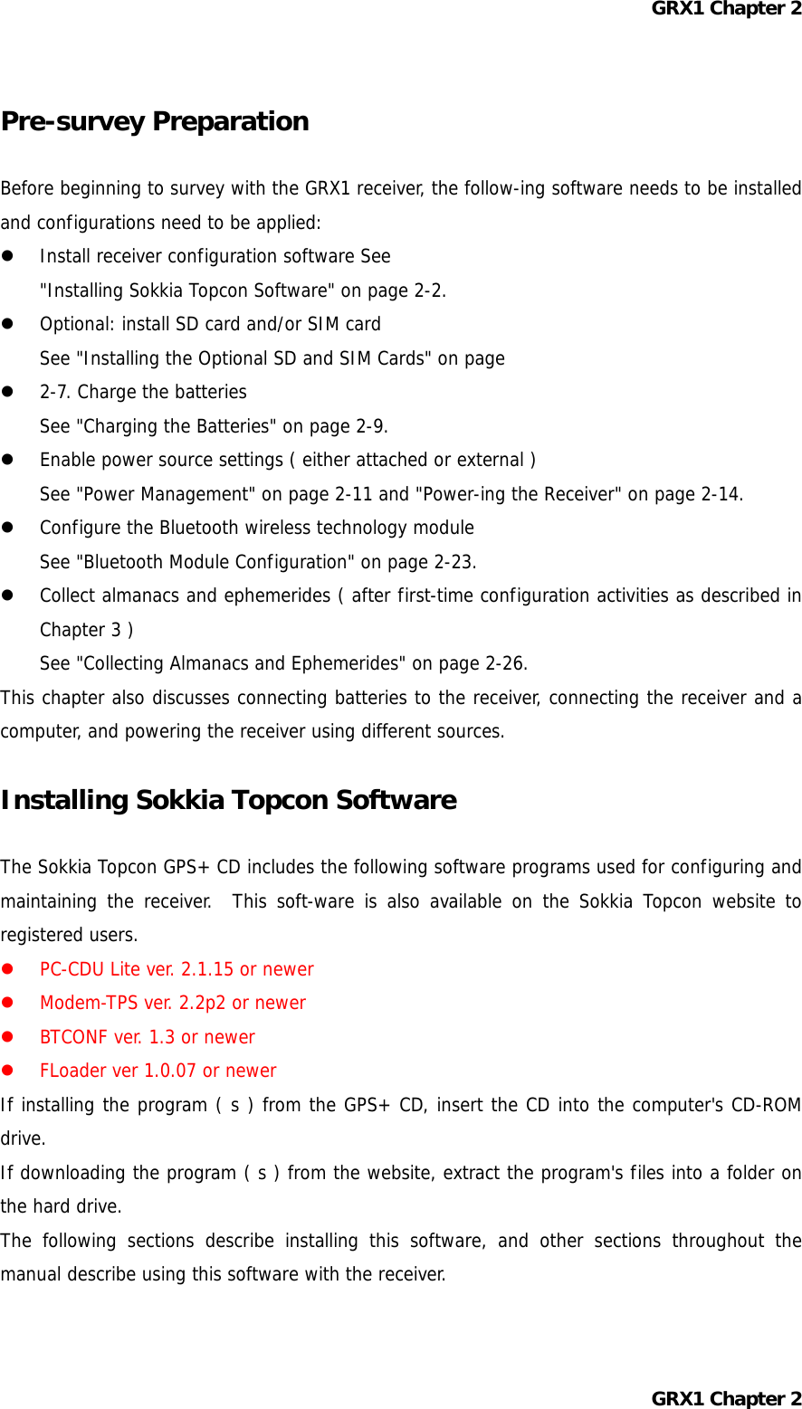 GRX1 Chapter 2 Pre-survey Preparation  Before beginning to survey with the GRX1 receiver, the follow-ing software needs to be installed and configurations need to be applied:   Install receiver configuration software See  &quot;Installing Sokkia Topcon Software&quot; on page 2-2.   Optional: install SD card and/or SIM card See &quot;Installing the Optional SD and SIM Cards&quot; on page   2-7. Charge the batteries See &quot;Charging the Batteries&quot; on page 2-9.   Enable power source settings ( either attached or external ) See &quot;Power Management&quot; on page 2-11 and &quot;Power-ing the Receiver&quot; on page 2-14.   Configure the Bluetooth wireless technology module See &quot;Bluetooth Module Configuration&quot; on page 2-23.   Collect almanacs and ephemerides ( after first-time configuration activities as described in Chapter 3 ) See &quot;Collecting Almanacs and Ephemerides&quot; on page 2-26. This chapter also discusses connecting batteries to the receiver, connecting the receiver and a computer, and powering the receiver using different sources.  Installing Sokkia Topcon Software  The Sokkia Topcon GPS+ CD includes the following software programs used for configuring and maintaining the receiver.  This soft-ware is also available on the Sokkia Topcon website to registered users.   PC-CDU Lite ver. 2.1.15 or newer   Modem-TPS ver. 2.2p2 or newer   BTCONF ver. 1.3 or newer   FLoader ver 1.0.07 or newer If installing the program ( s ) from the GPS+ CD, insert the CD into the computer&apos;s CD-ROM drive. If downloading the program ( s ) from the website, extract the program&apos;s files into a folder on the hard drive. The following sections describe installing this software, and other sections throughout the manual describe using this software with the receiver.  GRX1 Chapter 2 