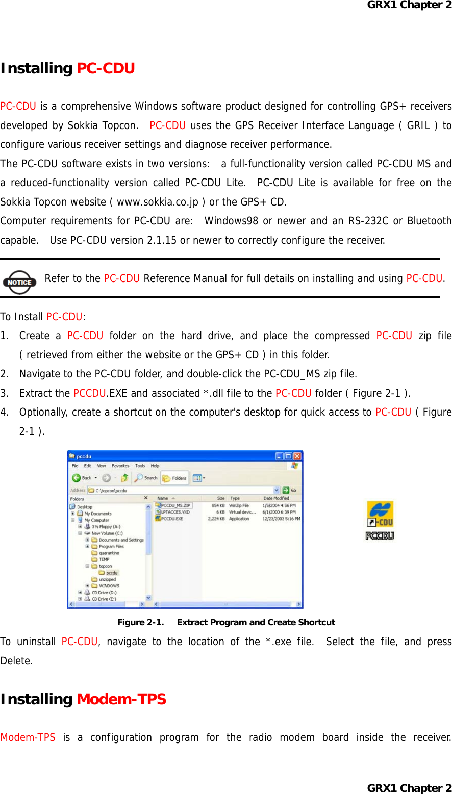 GRX1 Chapter 2 Installing PC-CDU  PC-CDU is a comprehensive Windows software product designed for controlling GPS+ receivers developed by Sokkia Topcon.  PC-CDU uses the GPS Receiver Interface Language ( GRIL ) to configure various receiver settings and diagnose receiver performance. The PC-CDU software exists in two versions:  a full-functionality version called PC-CDU MS and a reduced-functionality version called PC-CDU Lite.  PC-CDU Lite is available for free on the Sokkia Topcon website ( www.sokkia.co.jp ) or the GPS+ CD. Computer requirements for PC-CDU are:  Windows98 or newer and an RS-232C or Bluetooth capable.   Use PC-CDU version 2.1.15 or newer to correctly configure the receiver.  Refer to the PC-CDU Reference Manual for full details on installing and using PC-CDU.  To Install PC-CDU: 1. Create a PC-CDU folder on the hard drive, and place the compressed PC-CDU zip file ( retrieved from either the website or the GPS+ CD ) in this folder. 2.  Navigate to the PC-CDU folder, and double-click the PC-CDU_MS zip file. 3. Extract the PCCDU.EXE and associated *.dll file to the PC-CDU folder ( Figure 2-1 ). 4.  Optionally, create a shortcut on the computer&apos;s desktop for quick access to PC-CDU ( Figure 2-1 ).          Figure 2-1.      Extract Program and Create Shortcut To uninstall PC-CDU, navigate to the location of the *.exe file.  Select the file, and press Delete.  Installing Modem-TPS  Modem-TPS is a configuration program for the radio modem board inside the receiver. GRX1 Chapter 2 