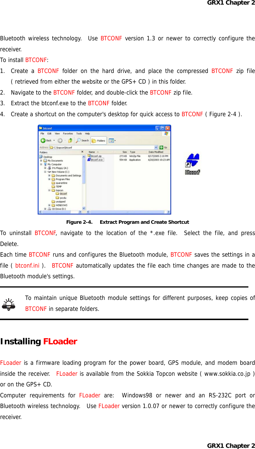 GRX1 Chapter 2 Bluetooth wireless technology.  Use BTCONF version 1.3 or newer to correctly configure the receiver. To install BTCONF: 1. Create a BTCONF folder on the hard drive, and place the compressed BTCONF zip file ( retrieved from either the website or the GPS+ CD ) in this folder. 2. Navigate to the BTCONF folder, and double-click the BTCONF zip file. 3.  Extract the btconf.exe to the BTCONF folder. 4.  Create a shortcut on the computer&apos;s desktop for quick access to BTCONF ( Figure 2-4 ).          Figure 2-4.      Extract Program and Create Shortcut To uninstall BTCONF, navigate to the location of the *.exe file.  Select the file, and press Delete. Each time BTCONF runs and configures the Bluetooth module, BTCONF saves the settings in a file ( btconf.ini ).  BTCONF automatically updates the file each time changes are made to the Bluetooth module&apos;s settings.  To maintain unique Bluetooth module settings for different purposes, keep copies of BTCONF in separate folders.   Installing FLoader  FLoader is a firmware loading program for the power board, GPS module, and modem board inside the receiver.  FLoader is available from the Sokkia Topcon website ( www.sokkia.co.jp ) or on the GPS+ CD. Computer requirements for FLoader are:  Windows98 or newer and an RS-232C port or Bluetooth wireless technology.  Use FLoader version 1.0.07 or newer to correctly configure the receiver. GRX1 Chapter 2 