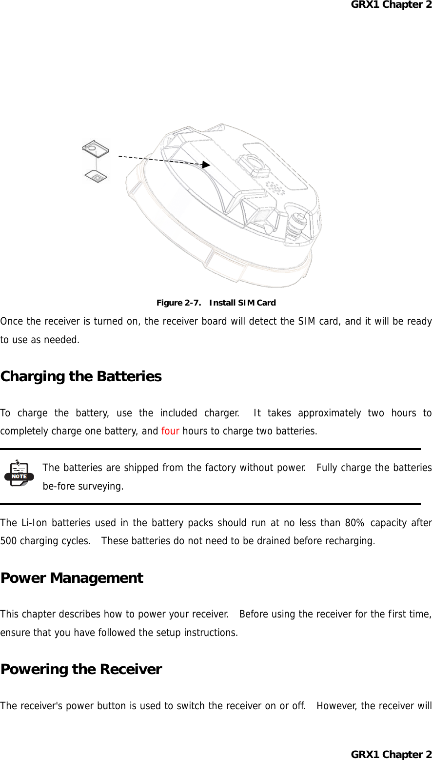 GRX1 Chapter 2              Figure 2-7.    Install SIM Card Once the receiver is turned on, the receiver board will detect the SIM card, and it will be ready to use as needed.  Charging the Batteries  To charge the battery, use the included charger.  It takes approximately two hours to completely charge one battery, and four hours to charge two batteries.  The batteries are shipped from the factory without power.  Fully charge the batteries be-fore surveying.  The Li-Ion batteries used in the battery packs should run at no less than 80% capacity after 500 charging cycles.  These batteries do not need to be drained before recharging.  Power Management  This chapter describes how to power your receiver.  Before using the receiver for the first time, ensure that you have followed the setup instructions.  Powering the Receiver  The receiver&apos;s power button is used to switch the receiver on or off.  However, the receiver will GRX1 Chapter 2 