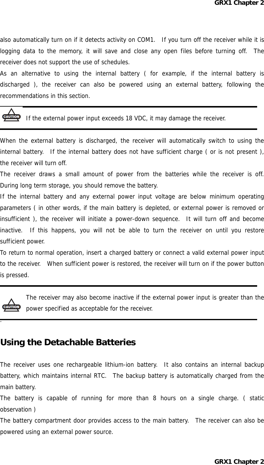 GRX1 Chapter 2 also automatically turn on if it detects activity on COM1.  If you turn off the receiver while it is logging data to the memory, it will save and close any open files before turning off.  The receiver does not support the use of schedules. As an alternative to using the internal battery ( for example, if the internal battery is discharged ), the receiver can also be powered using an external battery, following the recommendations in this section.  If the external power input exceeds 18 VDC, it may damage the receiver.  When the external battery is discharged, the receiver will automatically switch to using the internal battery.  If the internal battery does not have sufficient charge ( or is not present ), the receiver will turn off. The receiver draws a small amount of power from the batteries while the receiver is off.  During long term storage, you should remove the battery. If the internal battery and any external power input voltage are below minimum operating parameters ( in other words, if the main battery is depleted, or external power is removed or insufficient ), the receiver will initiate a power-down sequence.  It will turn off and become inactive.  If this happens, you will not be able to turn the receiver on until you restore sufficient power. To return to normal operation, insert a charged battery or connect a valid external power input to the receiver.  When sufficient power is restored, the receiver will turn on if the power button is pressed.  The receiver may also become inactive if the external power input is greater than the power specified as acceptable for the receiver. .  Using the Detachable Batteries  The receiver uses one rechargeable lithium-ion battery.  It also contains an internal backup battery, which maintains internal RTC.  The backup battery is automatically charged from the main battery. The battery is capable of running for more than 8 hours on a single charge. ( static observation ) The battery compartment door provides access to the main battery.  The receiver can also be powered using an external power source. GRX1 Chapter 2 