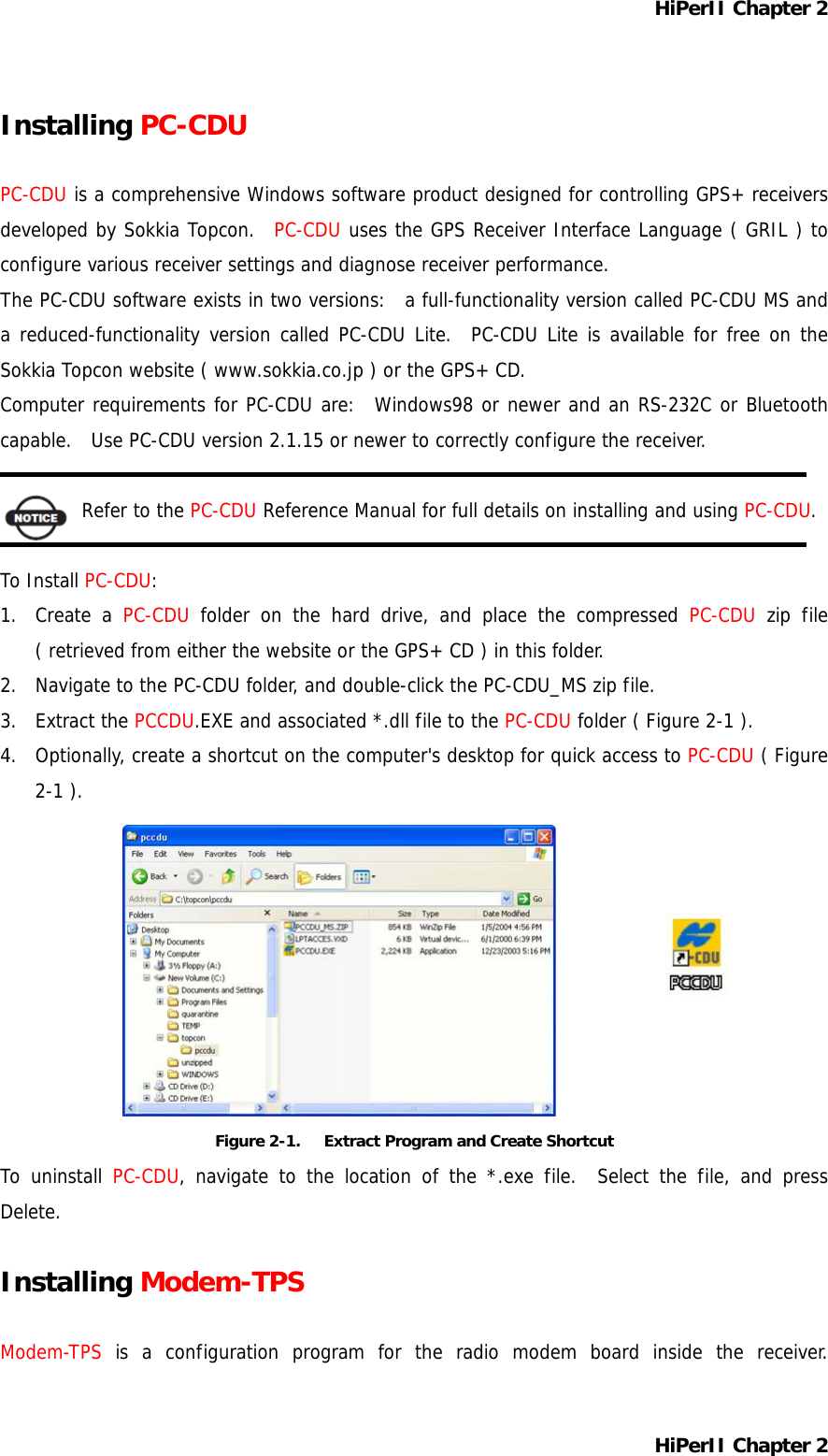 HiPerII Chapter 2 Installing PC-CDU  PC-CDU is a comprehensive Windows software product designed for controlling GPS+ receivers developed by Sokkia Topcon.  PC-CDU uses the GPS Receiver Interface Language ( GRIL ) to configure various receiver settings and diagnose receiver performance. The PC-CDU software exists in two versions:  a full-functionality version called PC-CDU MS and a reduced-functionality version called PC-CDU Lite.  PC-CDU Lite is available for free on the Sokkia Topcon website ( www.sokkia.co.jp ) or the GPS+ CD. Computer requirements for PC-CDU are:  Windows98 or newer and an RS-232C or Bluetooth capable.   Use PC-CDU version 2.1.15 or newer to correctly configure the receiver.  Refer to the PC-CDU Reference Manual for full details on installing and using PC-CDU.  To Install PC-CDU: 1. Create a PC-CDU folder on the hard drive, and place the compressed PC-CDU zip file ( retrieved from either the website or the GPS+ CD ) in this folder. 2.  Navigate to the PC-CDU folder, and double-click the PC-CDU_MS zip file. 3. Extract the PCCDU.EXE and associated *.dll file to the PC-CDU folder ( Figure 2-1 ). 4.  Optionally, create a shortcut on the computer&apos;s desktop for quick access to PC-CDU ( Figure 2-1 ).          Figure 2-1.      Extract Program and Create Shortcut To uninstall PC-CDU, navigate to the location of the *.exe file.  Select the file, and press Delete.  Installing Modem-TPS  Modem-TPS is a configuration program for the radio modem board inside the receiver. HiPerII Chapter 2 