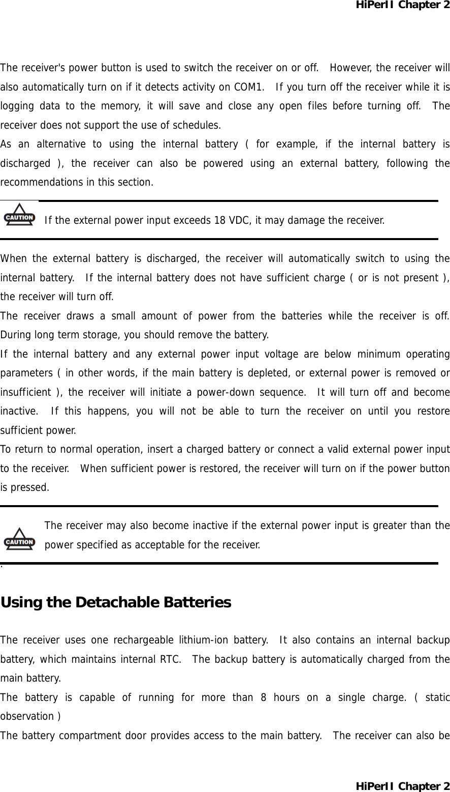 HiPerII Chapter 2 The receiver&apos;s power button is used to switch the receiver on or off.  However, the receiver will also automatically turn on if it detects activity on COM1.  If you turn off the receiver while it is logging data to the memory, it will save and close any open files before turning off.  The receiver does not support the use of schedules. As an alternative to using the internal battery ( for example, if the internal battery is discharged ), the receiver can also be powered using an external battery, following the recommendations in this section.  If the external power input exceeds 18 VDC, it may damage the receiver.  When the external battery is discharged, the receiver will automatically switch to using the internal battery.  If the internal battery does not have sufficient charge ( or is not present ), the receiver will turn off. The receiver draws a small amount of power from the batteries while the receiver is off.  During long term storage, you should remove the battery. If the internal battery and any external power input voltage are below minimum operating parameters ( in other words, if the main battery is depleted, or external power is removed or insufficient ), the receiver will initiate a power-down sequence.  It will turn off and become inactive.  If this happens, you will not be able to turn the receiver on until you restore sufficient power. To return to normal operation, insert a charged battery or connect a valid external power input to the receiver.  When sufficient power is restored, the receiver will turn on if the power button is pressed.  The receiver may also become inactive if the external power input is greater than the power specified as acceptable for the receiver. .  Using the Detachable Batteries  The receiver uses one rechargeable lithium-ion battery.  It also contains an internal backup battery, which maintains internal RTC.  The backup battery is automatically charged from the main battery. The battery is capable of running for more than 8 hours on a single charge. ( static observation ) The battery compartment door provides access to the main battery.  The receiver can also be HiPerII Chapter 2 