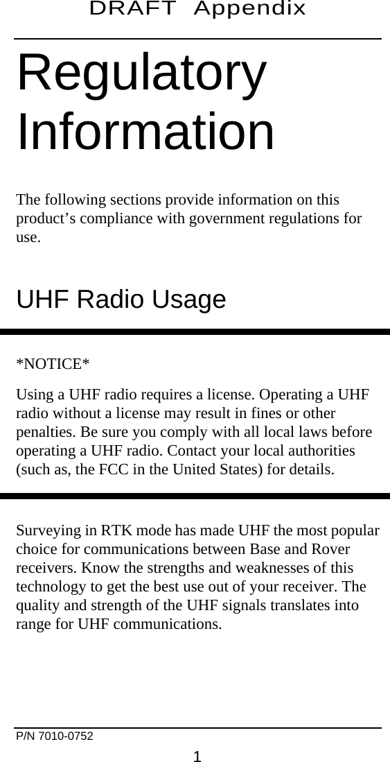 DRAFT  Appendix    Regulatory Information The following sections provide information on this product’s compliance with government regulations for use. UHF Radio Usage  *NOTICE* Using a UHF radio requires a license. Operating a UHF radio without a license may result in fines or other penalties. Be sure you comply with all local laws before operating a UHF radio. Contact your local authorities (such as, the FCC in the United States) for details.  Surveying in RTK mode has made UHF the most popular choice for communications between Base and Rover receivers. Know the strengths and weaknesses of this technology to get the best use out of your receiver. The quality and strength of the UHF signals translates into range for UHF communications.   P/N 7010-0752     1 