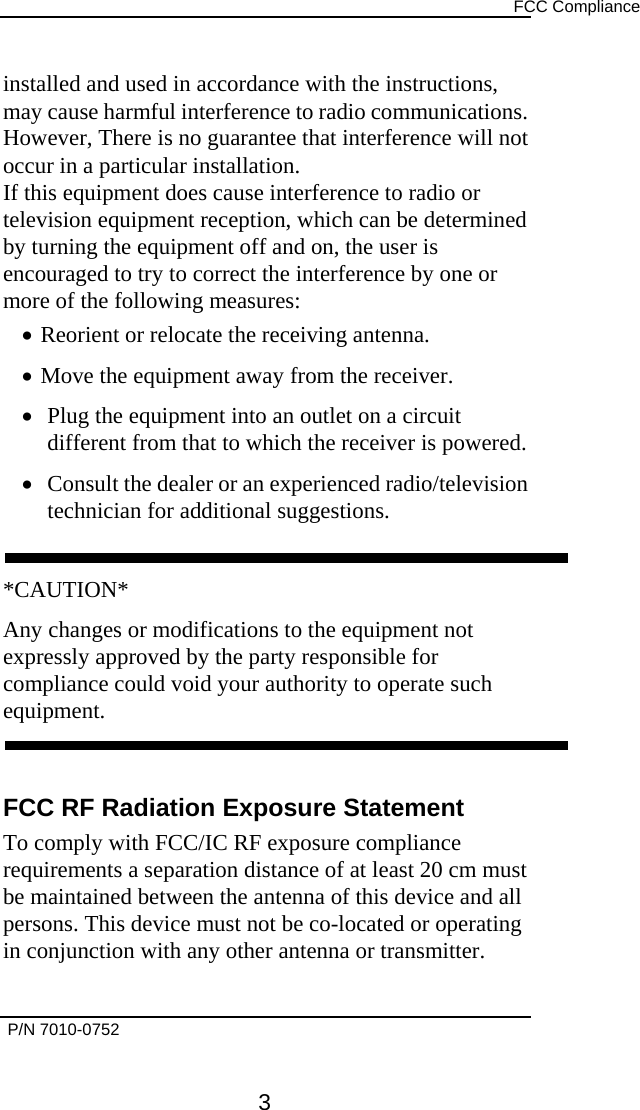      FCC Compliance  installed and used in accordance with the instructions, may cause harmful interference to radio communications. However, There is no guarantee that interference will not occur in a particular installation. If this equipment does cause interference to radio or television equipment reception, which can be determined by turning the equipment off and on, the user is encouraged to try to correct the interference by one or more of the following measures: •  Reorient or relocate the receiving antenna. •  Move the equipment away from the receiver. •  Plug the equipment into an outlet on a circuit different from that to which the receiver is powered. •  Consult the dealer or an experienced radio/television technician for additional suggestions.  *CAUTION* Any changes or modifications to the equipment not expressly approved by the party responsible for compliance could void your authority to operate such equipment.   FCC RF Radiation Exposure Statement To comply with FCC/IC RF exposure compliance requirements a separation distance of at least 20 cm must be maintained between the antenna of this device and all persons. This device must not be co-located or operating in conjunction with any other antenna or transmitter.   P/N 7010-0752      3 