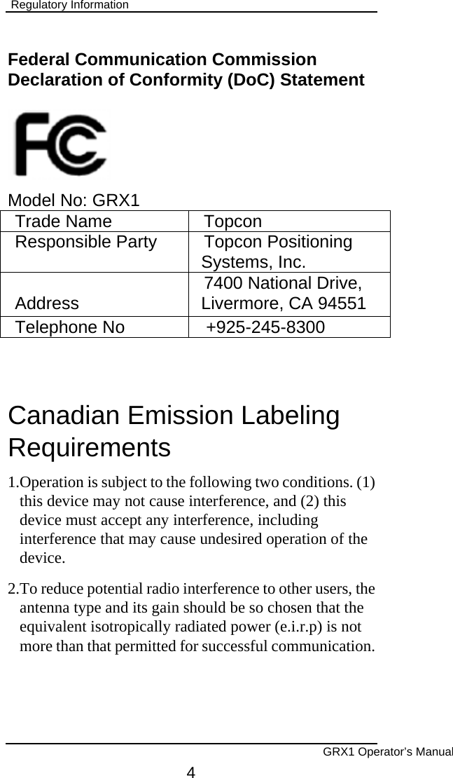  Regulatory Information  Federal Communication Commission Declaration of Conformity (DoC) Statement      Model No: GRX1 Trade Name  Topcon Responsible Party  Topcon Positioning Systems, Inc. Address  7400 National Drive, Livermore, CA 94551 Telephone No  +925-245-8300  Canadian Emission Labeling Requirements 1.Operation is subject to the following two conditions. (1)  this device may not cause interference, and (2) this device must accept any interference, including interference that may cause undesired operation of the device. 2.To reduce potential radio interference to other users, the antenna type and its gain should be so chosen that the equivalent isotropically radiated power (e.i.r.p) is not more than that permitted for successful communication.       GRX1 Operator’s Manual 4 
