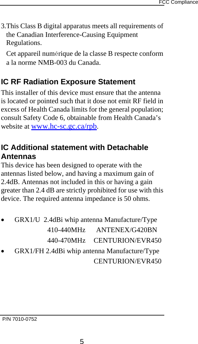     FCC Compliance   P/N 7010-0752      5 3.This Class B digital apparatus meets all requirements of the Canadian Interference-Causing Equipment Regulations. Cet appareil numérique de la classe B respecte conform a la norme NMB-003 du Canada.  IC RF Radiation Exposure Statement This installer of this device must ensure that the antenna is located or pointed such that it dose not emit RF field in excess of Health Canada limits for the general population; consult Safety Code 6, obtainable from Health Canada’s website at www.hc-sc.gc.ca/rpb.  IC Additional statement with Detachable Antennas This device has been designed to operate with the antennas listed below, and having a maximum gain of 2.4dB. Antennas not included in this or having a gain greater than 2.4 dB are strictly prohibited for use with this device. The required antenna impedance is 50 ohms.  •  GRX1/U  2.4dBi whip antenna Manufacture/Type 410-440MHz      ANTENEX/G420BN 440-470MHz CENTURION/EVR450 •  GRX1/FH 2.4dBi whip antenna Manufacture/Type     CENTURION/EVR450   