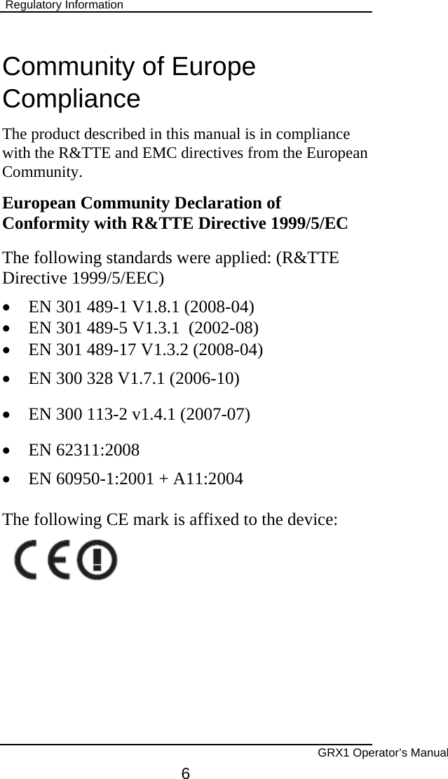  Regulatory Information  Community of Europe Compliance The product described in this manual is in compliance with the R&amp;TTE and EMC directives from the European Community. European Community Declaration of Conformity with R&amp;TTE Directive 1999/5/EC The following standards were applied: (R&amp;TTE Directive 1999/5/EEC)  •  EN 301 489-1 V1.8.1 (2008-04) •  EN 301 489-5 V1.3.1  (2002-08)  •  EN 301 489-17 V1.3.2 (2008-04) •  EN 300 328 V1.7.1 (2006-10) •  EN 300 113-2 v1.4.1 (2007-07)  •  EN 62311:2008 •  EN 60950-1:2001 + A11:2004  The following CE mark is affixed to the device:               GRX1 Operator’s Manual 6 