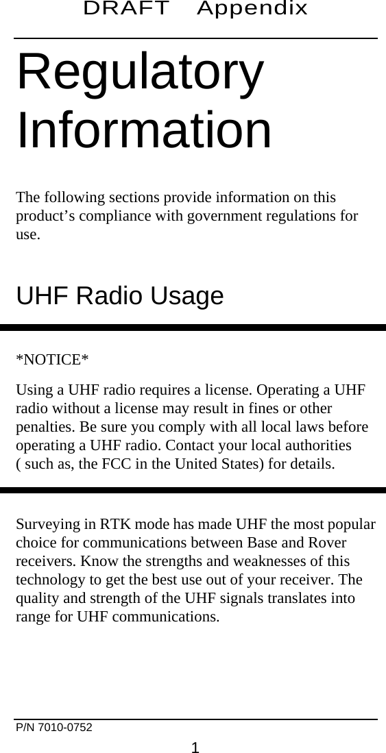 DRAFT Appendix    Regulatory Information The following sections provide information on this product’s compliance with government regulations for use. UHF Radio Usage  *NOTICE* Using a UHF radio requires a license. Operating a UHF radio without a license may result in fines or other penalties. Be sure you comply with all local laws before operating a UHF radio. Contact your local authorities ( such as, the FCC in the United States) for details.  Surveying in RTK mode has made UHF the most popular choice for communications between Base and Rover receivers. Know the strengths and weaknesses of this technology to get the best use out of your receiver. The quality and strength of the UHF signals translates into range for UHF communications.   P/N 7010-0752     1 