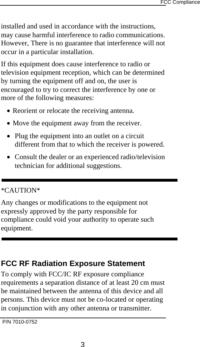      FCC Compliance  installed and used in accordance with the instructions, may cause harmful interference to radio communications. However, There is no guarantee that interference will not occur in a particular installation. If this equipment does cause interference to radio or television equipment reception, which can be determined by turning the equipment off and on, the user is encouraged to try to correct the interference by one or more of the following measures: •  Reorient or relocate the receiving antenna. •  Move the equipment away from the receiver. •  Plug the equipment into an outlet on a circuit different from that to which the receiver is powered. •  Consult the dealer or an experienced radio/television technician for additional suggestions.  *CAUTION* Any changes or modifications to the equipment not expressly approved by the party responsible for compliance could void your authority to operate such equipment.   FCC RF Radiation Exposure Statement To comply with FCC/IC RF exposure compliance requirements a separation distance of at least 20 cm must be maintained between the antenna of this device and all persons. This device must not be co-located or operating in conjunction with any other antenna or transmitter.  P/N 7010-0752      3 