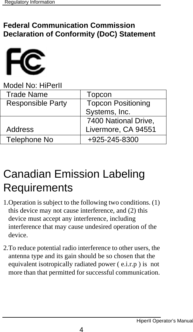  Regulatory Information  Federal Communication Commission Declaration of Conformity (DoC) Statement      Model No: HiPerII Trade Name  Topcon Responsible Party  Topcon Positioning Systems, Inc. Address  7400 National Drive, Livermore, CA 94551 Telephone No  +925-245-8300  Canadian Emission Labeling Requirements 1.Operation is subject to the following two conditions. (1) this device may not cause interference, and (2) this device must accept any interference, including interference that may cause undesired operation of the device. 2.To reduce potential radio interference to other users, the antenna type and its gain should be so chosen that the equivalent isotropically radiated power ( e.i.r.p ) is  not more than that permitted for successful communication.         HiperII Operator’s Manual 4 