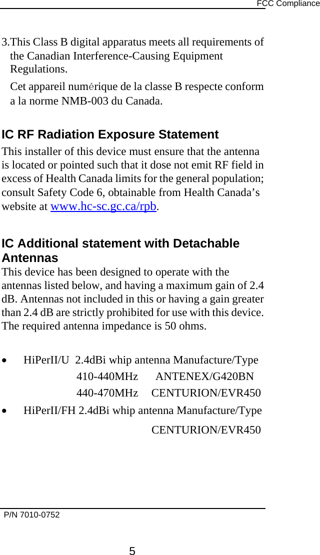      FCC Compliance   P/N 7010-0752      5 3.This Class B digital apparatus meets all requirements of the Canadian Interference-Causing Equipment Regulations. Cet appareil numérique de la classe B respecte conform a la norme NMB-003 du Canada.  IC RF Radiation Exposure Statement This installer of this device must ensure that the antenna is located or pointed such that it dose not emit RF field in excess of Health Canada limits for the general population; consult Safety Code 6, obtainable from Health Canada’s website at www.hc-sc.gc.ca/rpb.  IC Additional statement with Detachable Antennas This device has been designed to operate with the antennas listed below, and having a maximum gain of 2.4 dB. Antennas not included in this or having a gain greater than 2.4 dB are strictly prohibited for use with this device. The required antenna impedance is 50 ohms.  •  HiPerII/U  2.4dBi whip antenna Manufacture/Type 410-440MHz      ANTENEX/G420BN 440-470MHz CENTURION/EVR450 •  HiPerII/FH 2.4dBi whip antenna Manufacture/Type      CENTURION/EVR450    