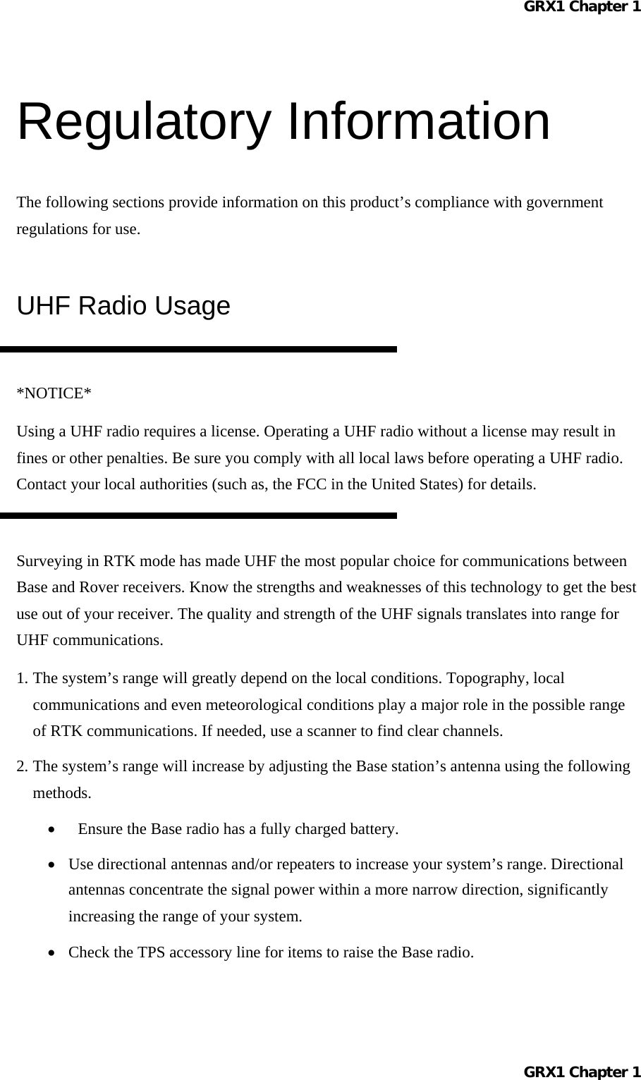 GRX1 Chapter 1  Regulatory Information The following sections provide information on this product’s compliance with government regulations for use. UHF Radio Usage  *NOTICE* Using a UHF radio requires a license. Operating a UHF radio without a license may result in fines or other penalties. Be sure you comply with all local laws before operating a UHF radio. Contact your local authorities (such as, the FCC in the United States) for details.  Surveying in RTK mode has made UHF the most popular choice for communications between Base and Rover receivers. Know the strengths and weaknesses of this technology to get the best use out of your receiver. The quality and strength of the UHF signals translates into range for UHF communications. 1. The system’s range will greatly depend on the local conditions. Topography, local communications and even meteorological conditions play a major role in the possible range of RTK communications. If needed, use a scanner to find clear channels. 2. The system’s range will increase by adjusting the Base station’s antenna using the following methods. •  Ensure the Base radio has a fully charged battery. •  Use directional antennas and/or repeaters to increase your system’s range. Directional antennas concentrate the signal power within a more narrow direction, significantly increasing the range of your system. •  Check the TPS accessory line for items to raise the Base radio. GRX1 Chapter 1  